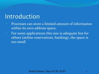 Rushdi Shams, Dept of CSE, KUET 2
Introduction
• Processes can store a limited amount of information
within its own address space.
• For some applications this size is adequate but for
others (airline reservations, banking), the space is
too small
 