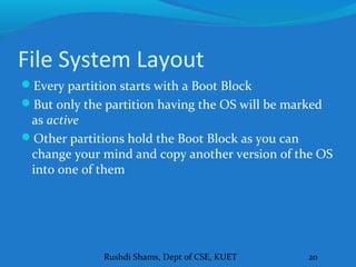 Rushdi Shams, Dept of CSE, KUET 20
File System Layout
Every partition starts with a Boot Block
But only the partition having the OS will be marked
as active
Other partitions hold the Boot Block as you can
change your mind and copy another version of the OS
into one of them
 