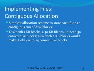 Rushdi Shams, Dept of CSE, KUET 24
Implementing Files:
Contiguous Allocation
Simplest allocation scheme to store each file as a
contiguous run of disk blocks
Disk with 1 KB blocks, a 50 KB file would need 50
consecutive blocks; Disk with 2 KB blocks would
make it okay with 25 consecutive blocks
 