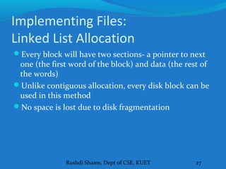 Rushdi Shams, Dept of CSE, KUET 27
Implementing Files:
Linked List Allocation
Every block will have two sections- a pointer to next
one (the first word of the block) and data (the rest of
the words)
Unlike contiguous allocation, every disk block can be
used in this method
No space is lost due to disk fragmentation
 