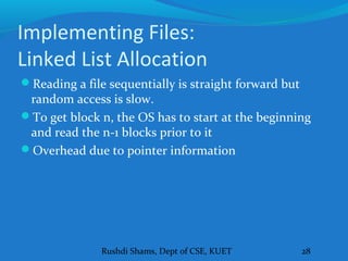 Rushdi Shams, Dept of CSE, KUET 28
Implementing Files:
Linked List Allocation
Reading a file sequentially is straight forward but
random access is slow.
To get block n, the OS has to start at the beginning
and read the n-1 blocks prior to it
Overhead due to pointer information
 