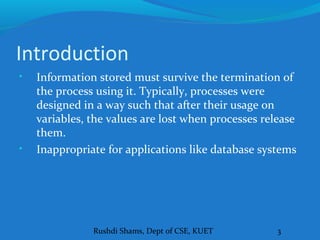 Rushdi Shams, Dept of CSE, KUET 3
Introduction
• Information stored must survive the termination of
the process using it. Typically, processes were
designed in a way such that after their usage on
variables, the values are lost when processes release
them.
• Inappropriate for applications like database systems
 