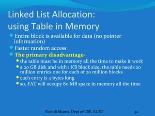 Rushdi Shams, Dept of CSE, KUET 32
Linked List Allocation:
using Table in Memory
Entire block is available for data (no pointer
information)
Faster random access
The primary disadvantage-
the table must be in memory all the time to make it work
a 20 GB disk and with 1 KB block size, the table needs 20
million entries one for each of 20 million blocks
each entry is 4 bytes long
so, FAT will occupy 80 MB space in memory all the time
 