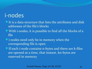 Rushdi Shams, Dept of CSE, KUET 33
i-nodes
It is a data structure that lists the attributes and disk
addresses of the file’s blocks
With i-nodes, it is possible to find all the blocks of a
file
i-nodes need only be in memory when the
corresponding file is open
If each i-node contains n-bytes and there are k-files
are opened at a time, that instant, kn-bytes are
reserved in memory
 