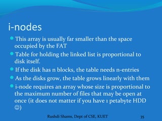Rushdi Shams, Dept of CSE, KUET 35
i-nodes
This array is usually far smaller than the space
occupied by the FAT
Table for holding the linked list is proportional to
disk itself.
If the disk has n blocks, the table needs n-entries
As the disks grow, the table grows linearly with them
i-node requires an array whose size is proportional to
the maximum number of files that may be open at
once (it does not matter if you have 1 petabyte HDD
)
 