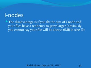Rushdi Shams, Dept of CSE, KUET 36
i-nodes
The disadvantage is if you fix the size of i-node and
your files have a tendency to grow larger (obviously
you cannot say your file will be always 6MB in size )
 