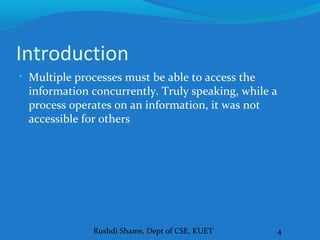 Rushdi Shams, Dept of CSE, KUET 4
Introduction
• Multiple processes must be able to access the
information concurrently. Truly speaking, while a
process operates on an information, it was not
accessible for others
 