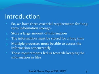 Rushdi Shams, Dept of CSE, KUET 5
Introduction
• So, we have three essential requirements for long-
term information storage-
1. Store a large amount of information
2. The information must be stored for a long time
3. Multiple processes must be able to access the
information concurrently
• These requirements led us towards keeping the
information in files
 