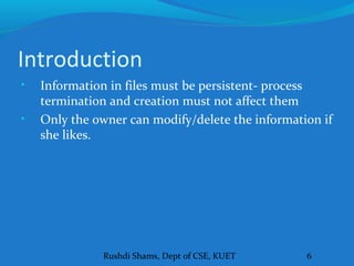 Rushdi Shams, Dept of CSE, KUET 6
Introduction
• Information in files must be persistent- process
termination and creation must not affect them
• Only the owner can modify/delete the information if
she likes.
 