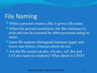 Rushdi Shams, Dept of CSE, KUET 7
File Naming
When a process creates a file, it gives a file name
When the process terminates, the file continues to
exist and can be accessed by other processes using its
name.
Some file systems distinguish between upper and
lower case letters, whereas others do not.
Are the file names cat.doc, cAt.doc, caT.doc and
CAT.doc same in windows? What about in UNIX?
 