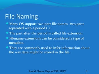 Rushdi Shams, Dept of CSE, KUET 8
File Naming
Many OS support two-part file names- two parts
separated with a period (.).
The part after the period is called file extension.
Filename extensions can be considered a type of
metadata.
They are commonly used to infer information about
the way data might be stored in the file.
 