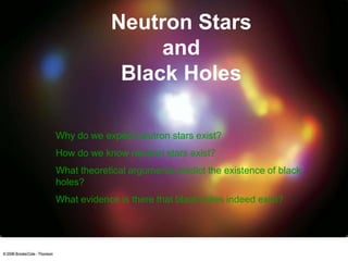 Neutron Stars
and
Black Holes
Why do we expect neutron stars exist?
How do we know neutron stars exist?
What theoretical arguments predict the existence of black
holes?
What evidence is there that black holes indeed exist?
 