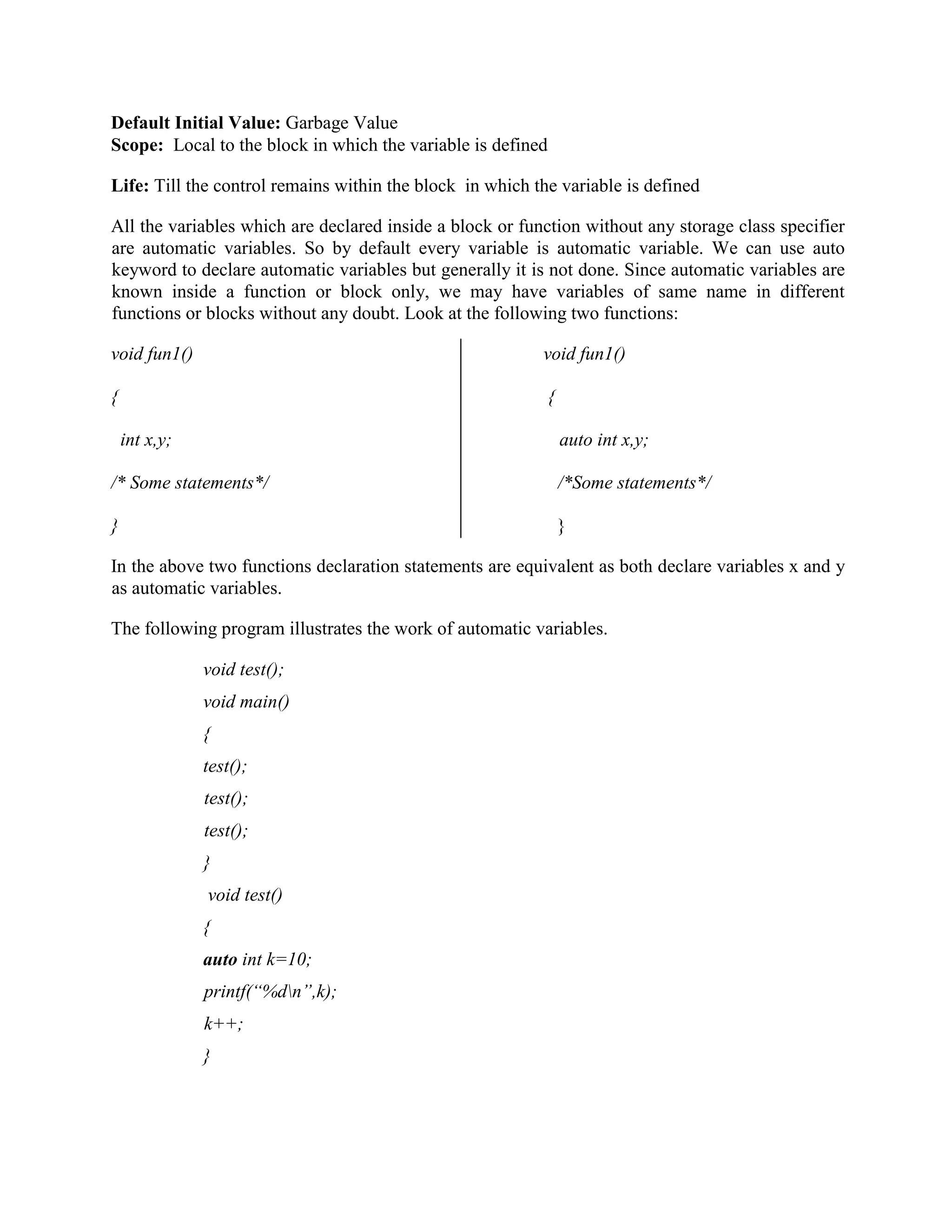 Default Initial Value: Garbage Value
Scope: Local to the block in which the variable is defined
Life: Till the control remains within the block in which the variable is defined
All the variables which are declared inside a block or function without any storage class specifier
are automatic variables. So by default every variable is automatic variable. We can use auto
keyword to declare automatic variables but generally it is not done. Since automatic variables are
known inside a function or block only, we may have variables of same name in different
functions or blocks without any doubt. Look at the following two functions:
void fun1() void fun1()
{ {
int x,y; auto int x,y;
/* Some statements*/ /*Some statements*/
} }
In the above two functions declaration statements are equivalent as both declare variables x and y
as automatic variables.
The following program illustrates the work of automatic variables.
void test();
void main()
{
test();
test();
test();
}
void test()
{
auto int k=10;
printf(“%dn”,k);
k++;
}
 