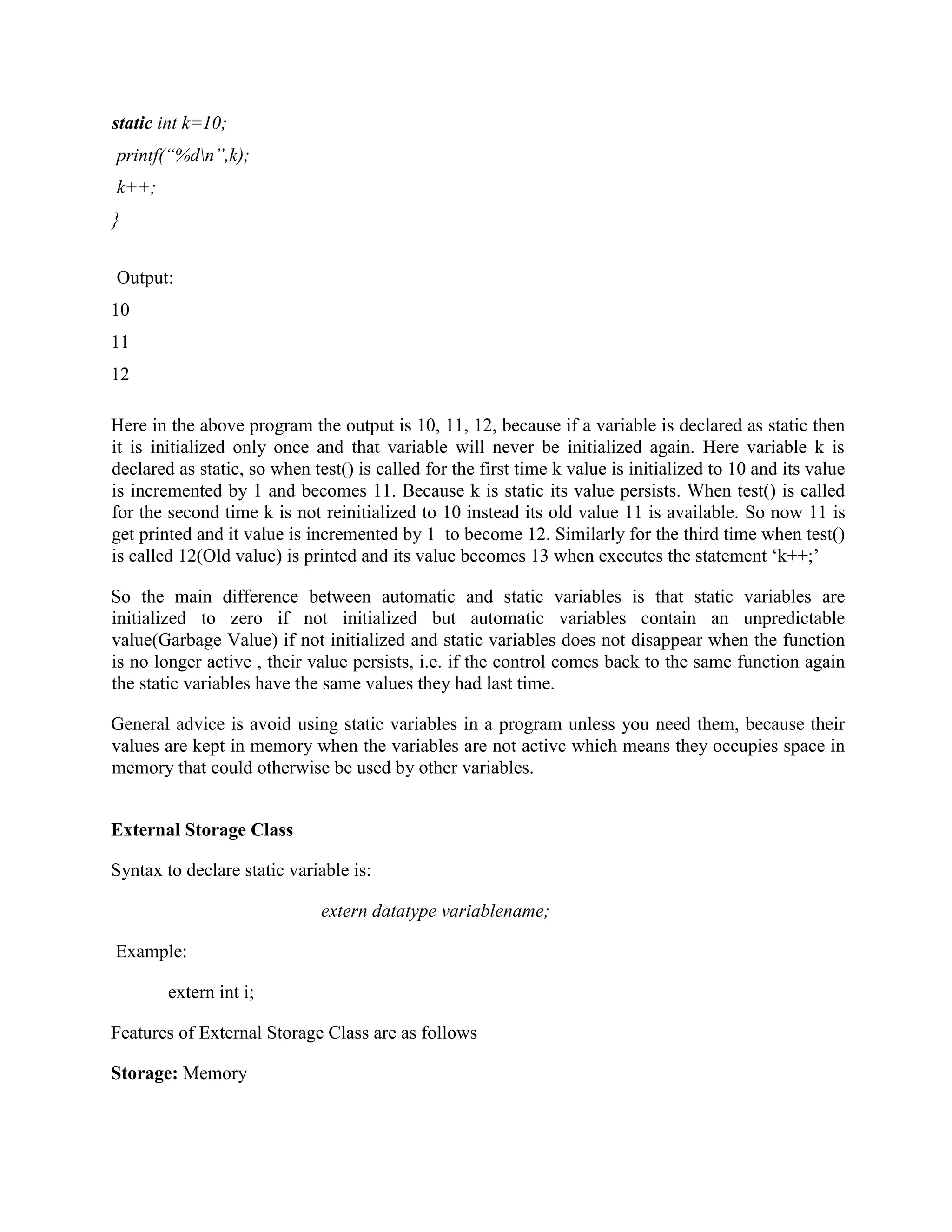 static int k=10;
printf(“%dn”,k);
k++;
}
Output:
10
11
12
Here in the above program the output is 10, 11, 12, because if a variable is declared as static then
it is initialized only once and that variable will never be initialized again. Here variable k is
declared as static, so when test() is called for the first time k value is initialized to 10 and its value
is incremented by 1 and becomes 11. Because k is static its value persists. When test() is called
for the second time k is not reinitialized to 10 instead its old value 11 is available. So now 11 is
get printed and it value is incremented by 1 to become 12. Similarly for the third time when test()
is called 12(Old value) is printed and its value becomes 13 when executes the statement ‘k++;’
So the main difference between automatic and static variables is that static variables are
initialized to zero if not initialized but automatic variables contain an unpredictable
value(Garbage Value) if not initialized and static variables does not disappear when the function
is no longer active , their value persists, i.e. if the control comes back to the same function again
the static variables have the same values they had last time.
General advice is avoid using static variables in a program unless you need them, because their
values are kept in memory when the variables are not activc which means they occupies space in
memory that could otherwise be used by other variables.
External Storage Class
Syntax to declare static variable is:
extern datatype variablename;
Example:
extern int i;
Features of External Storage Class are as follows
Storage: Memory
 