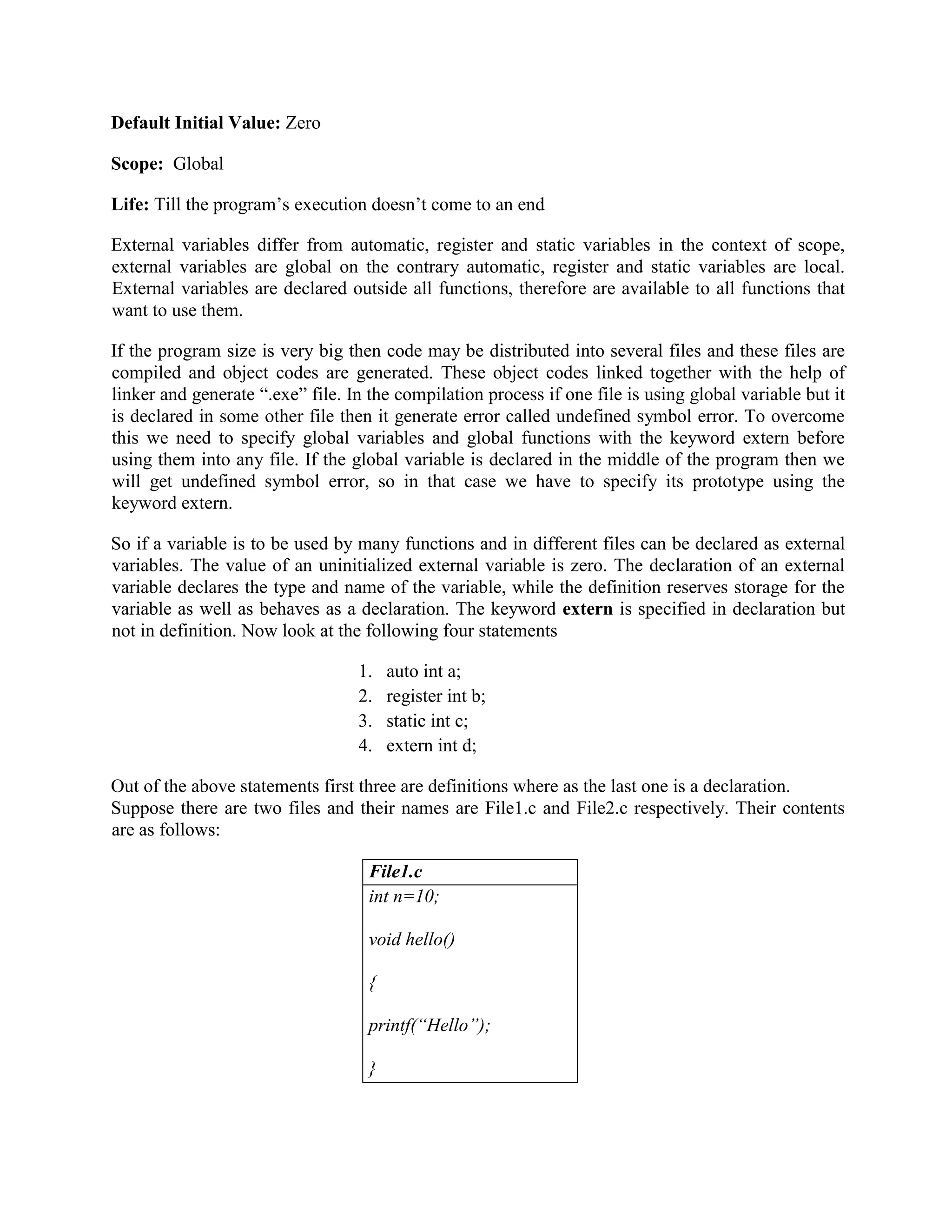 Default Initial Value: Zero
Scope: Global
Life: Till the program’s execution doesn’t come to an end
External variables differ from automatic, register and static variables in the context of scope,
external variables are global on the contrary automatic, register and static variables are local.
External variables are declared outside all functions, therefore are available to all functions that
want to use them.
If the program size is very big then code may be distributed into several files and these files are
compiled and object codes are generated. These object codes linked together with the help of
linker and generate “.exe” file. In the compilation process if one file is using global variable but it
is declared in some other file then it generate error called undefined symbol error. To overcome
this we need to specify global variables and global functions with the keyword extern before
using them into any file. If the global variable is declared in the middle of the program then we
will get undefined symbol error, so in that case we have to specify its prototype using the
keyword extern.
So if a variable is to be used by many functions and in different files can be declared as external
variables. The value of an uninitialized external variable is zero. The declaration of an external
variable declares the type and name of the variable, while the definition reserves storage for the
variable as well as behaves as a declaration. The keyword extern is specified in declaration but
not in definition. Now look at the following four statements
1. auto int a;
2. register int b;
3. static int c;
4. extern int d;
Out of the above statements first three are definitions where as the last one is a declaration.
Suppose there are two files and their names are File1.c and File2.c respectively. Their contents
are as follows:
File1.c
int n=10;
void hello()
{
printf(“Hello”);
}
 