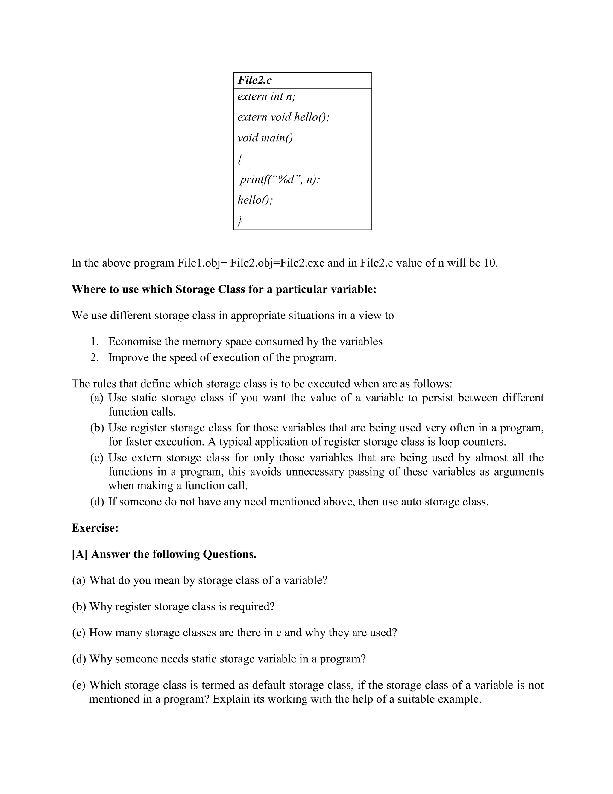 File2.c
extern int n;
extern void hello();
void main()
{
printf(“%d”, n);
hello();
}
In the above program File1.obj+ File2.obj=File2.exe and in File2.c value of n will be 10.
Where to use which Storage Class for a particular variable:
We use different storage class in appropriate situations in a view to
1. Economise the memory space consumed by the variables
2. Improve the speed of execution of the program.
The rules that define which storage class is to be executed when are as follows:
(a) Use static storage class if you want the value of a variable to persist between different
function calls.
(b) Use register storage class for those variables that are being used very often in a program,
for faster execution. A typical application of register storage class is loop counters.
(c) Use extern storage class for only those variables that are being used by almost all the
functions in a program, this avoids unnecessary passing of these variables as arguments
when making a function call.
(d) If someone do not have any need mentioned above, then use auto storage class.
Exercise:
[A] Answer the following Questions.
(a) What do you mean by storage class of a variable?
(b) Why register storage class is required?
(c) How many storage classes are there in c and why they are used?
(d) Why someone needs static storage variable in a program?
(e) Which storage class is termed as default storage class, if the storage class of a variable is not
mentioned in a program? Explain its working with the help of a suitable example.
 