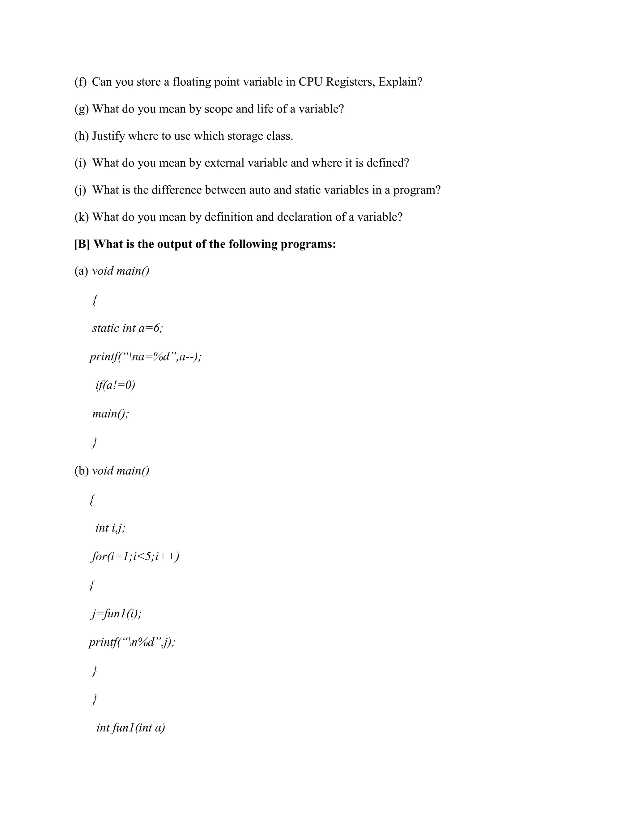 (f) Can you store a floating point variable in CPU Registers, Explain?
(g) What do you mean by scope and life of a variable?
(h) Justify where to use which storage class.
(i) What do you mean by external variable and where it is defined?
(j) What is the difference between auto and static variables in a program?
(k) What do you mean by definition and declaration of a variable?
[B] What is the output of the following programs:
(a) void main()
{
static int a=6;
printf(“na=%d”,a--);
if(a!=0)
main();
}
(b) void main()
{
int i,j;
for(i=1;i<5;i++)
{
j=fun1(i);
printf(“n%d”,j);
}
}
int fun1(int a)
 