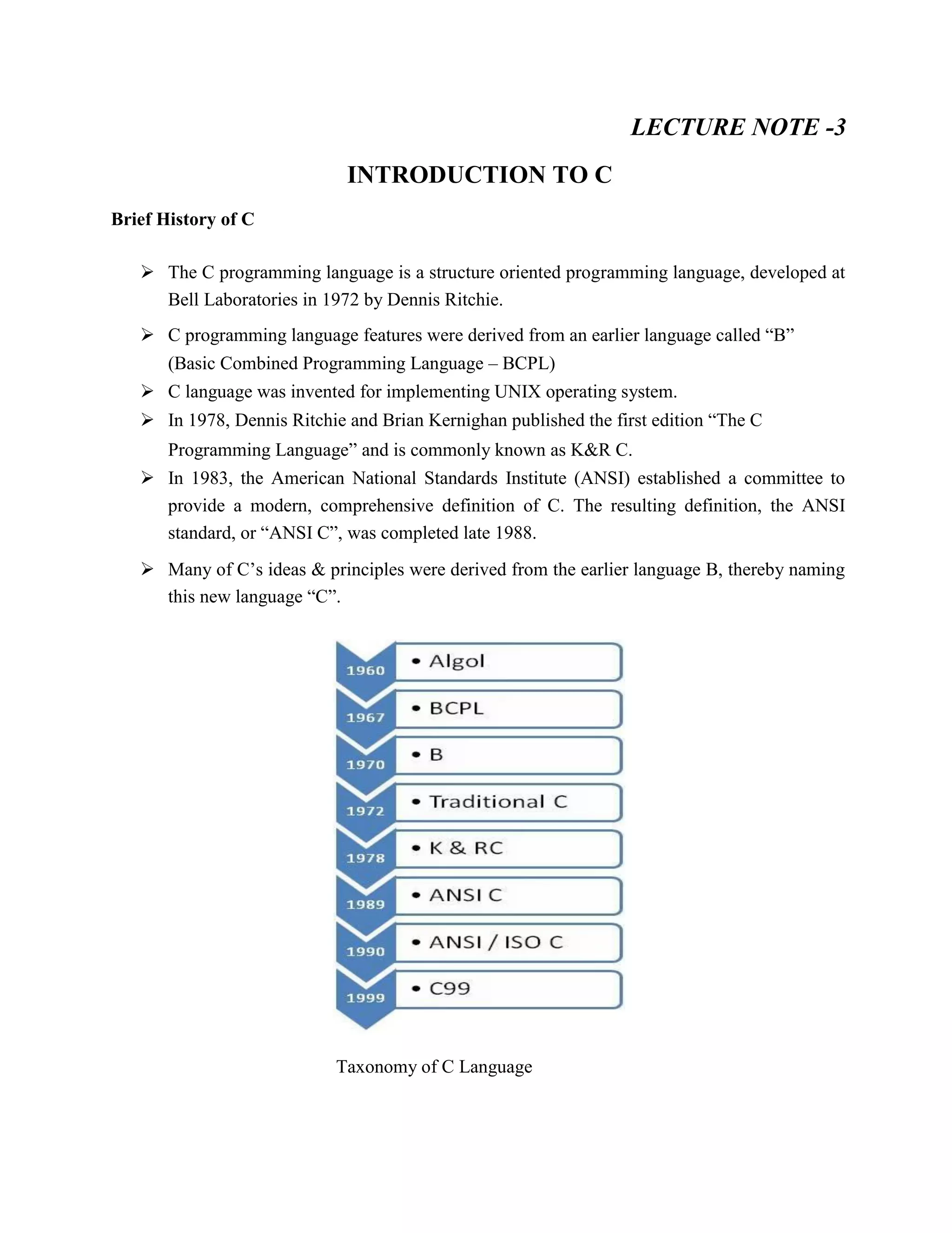 LECTURE NOTE -3
INTRODUCTION TO C
Brief History of C
 The C programming language is a structure oriented programming language, developed at
Bell Laboratories in 1972 by Dennis Ritchie.
 C programming language features were derived from an earlier language called “B”
(Basic Combined Programming Language – BCPL)
 C language was invented for implementing UNIX operating system.
 In 1978, Dennis Ritchie and Brian Kernighan published the first edition “The C
Programming Language” and is commonly known as K&R C.
 In 1983, the American National Standards Institute (ANSI) established a committee to
provide a modern, comprehensive definition of C. The resulting definition, the ANSI
standard, or “ANSI C”, was completed late 1988.
 Many of C’s ideas & principles were derived from the earlier language B, thereby naming
this new language “C”.
Taxonomy of C Language
 