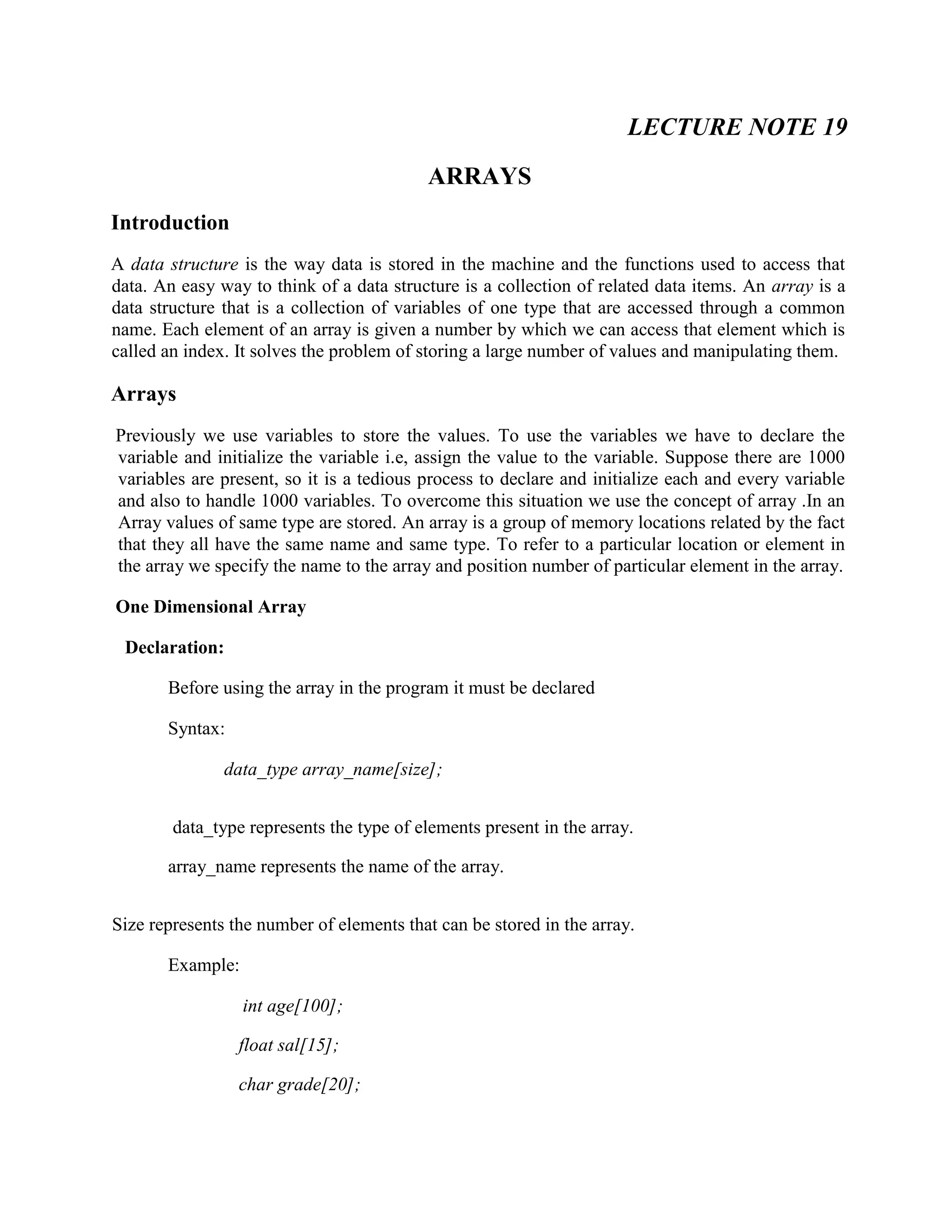 LECTURE NOTE 19
ARRAYS
Introduction
A data structure is the way data is stored in the machine and the functions used to access that
data. An easy way to think of a data structure is a collection of related data items. An array is a
data structure that is a collection of variables of one type that are accessed through a common
name. Each element of an array is given a number by which we can access that element which is
called an index. It solves the problem of storing a large number of values and manipulating them.
Arrays
Previously we use variables to store the values. To use the variables we have to declare the
variable and initialize the variable i.e, assign the value to the variable. Suppose there are 1000
variables are present, so it is a tedious process to declare and initialize each and every variable
and also to handle 1000 variables. To overcome this situation we use the concept of array .In an
Array values of same type are stored. An array is a group of memory locations related by the fact
that they all have the same name and same type. To refer to a particular location or element in
the array we specify the name to the array and position number of particular element in the array.
One Dimensional Array
Declaration:
Before using the array in the program it must be declared
Syntax:
data_type array_name[size];
data_type represents the type of elements present in the array.
array_name represents the name of the array.
Size represents the number of elements that can be stored in the array.
Example:
int age[100];
float sal[15];
char grade[20];
 