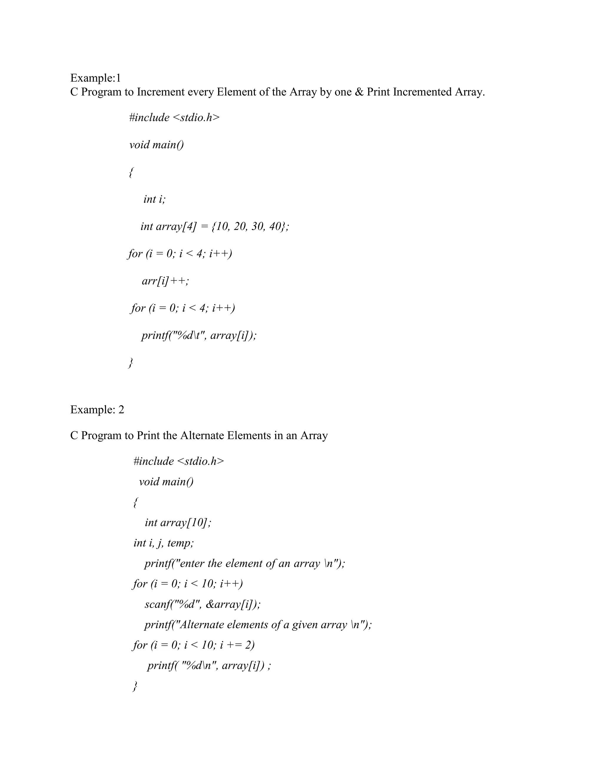 Example:1
C Program to Increment every Element of the Array by one & Print Incremented Array.
#include <stdio.h>
void main()
{
int i;
int array[4] = {10, 20, 30, 40};
for (i = 0; i < 4; i++)
arr[i]++;
for (i = 0; i < 4; i++)
printf("%dt", array[i]);
}
Example: 2
C Program to Print the Alternate Elements in an Array
#include <stdio.h>
void main()
{
int array[10];
int i, j, temp;
printf("enter the element of an array n");
for (i = 0; i < 10; i++)
scanf("%d", &array[i]);
printf("Alternate elements of a given array n");
for (i = 0; i < 10; i += 2)
printf( "%dn", array[i]) ;
}
 