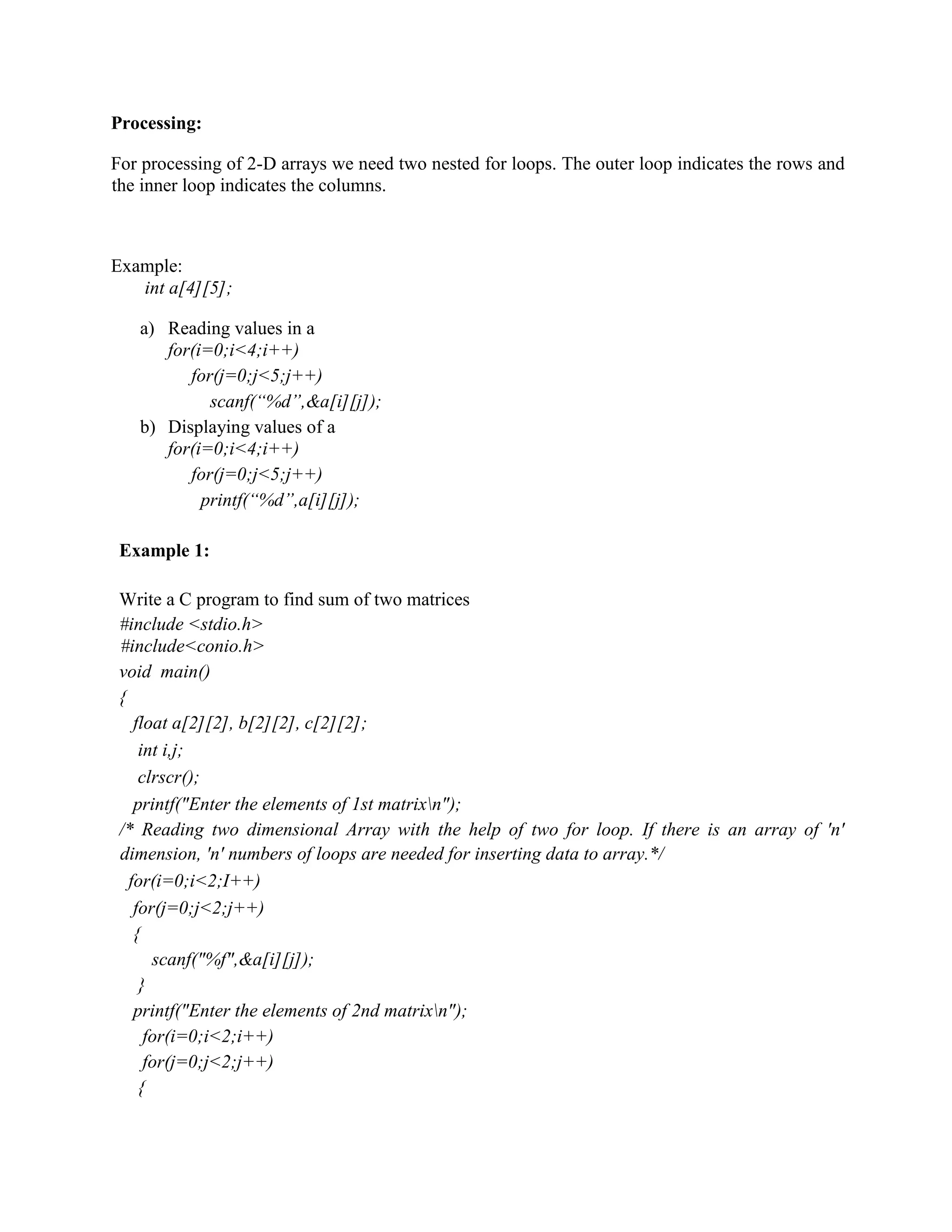 Processing:
For processing of 2-D arrays we need two nested for loops. The outer loop indicates the rows and
the inner loop indicates the columns.
Example:
int a[4][5];
a) Reading values in a
for(i=0;i<4;i++)
for(j=0;j<5;j++)
scanf(“%d”,&a[i][j]);
b) Displaying values of a
for(i=0;i<4;i++)
for(j=0;j<5;j++)
printf(“%d”,a[i][j]);
Example 1:
Write a C program to find sum of two matrices
#include <stdio.h>
#include<conio.h>
void main()
{
float a[2][2], b[2][2], c[2][2];
int i,j;
clrscr();
printf("Enter the elements of 1st matrixn");
/* Reading two dimensional Array with the help of two for loop. If there is an array of 'n'
dimension, 'n' numbers of loops are needed for inserting data to array.*/
for(i=0;i<2;I++)
for(j=0;j<2;j++)
{
scanf("%f",&a[i][j]);
}
printf("Enter the elements of 2nd matrixn");
for(i=0;i<2;i++)
for(j=0;j<2;j++)
{
 