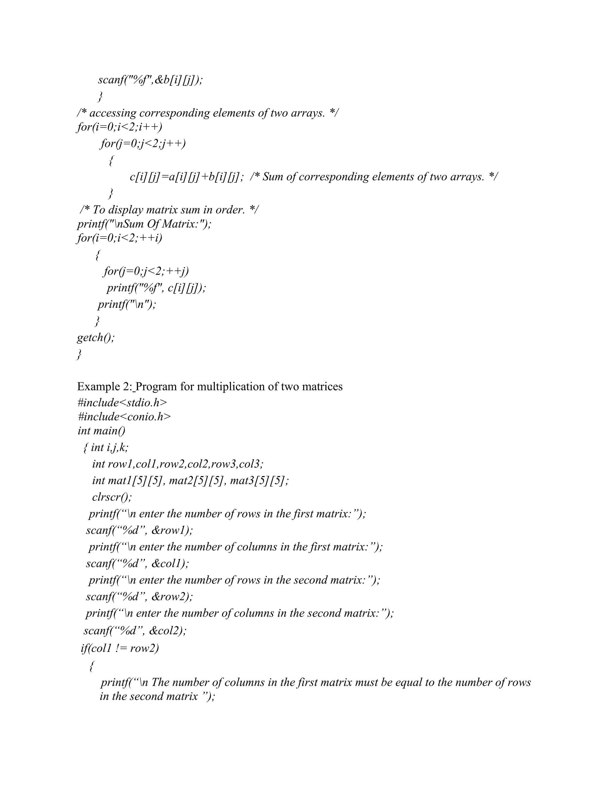 scanf("%f",&b[i][j]);
}
/* accessing corresponding elements of two arrays. */
for(i=0;i<2;i++)
for(j=0;j<2;j++)
{
c[i][j]=a[i][j]+b[i][j]; /* Sum of corresponding elements of two arrays. */
}
/* To display matrix sum in order. */
printf("nSum Of Matrix:");
for(i=0;i<2;++i)
{
for(j=0;j<2;++j)
printf("%f", c[i][j]);
printf("n");
}
getch();
}
Example 2: Program for multiplication of two matrices
#include<stdio.h>
#include<conio.h>
int main()
{ int i,j,k;
int row1,col1,row2,col2,row3,col3;
int mat1[5][5], mat2[5][5], mat3[5][5];
clrscr();
printf(“n enter the number of rows in the first matrix:”);
scanf(“%d”, &row1);
printf(“n enter the number of columns in the first matrix:”);
scanf(“%d”, &col1);
printf(“n enter the number of rows in the second matrix:”);
scanf(“%d”, &row2);
printf(“n enter the number of columns in the second matrix:”);
scanf(“%d”, &col2);
if(col1 != row2)
{
printf(“n The number of columns in the first matrix must be equal to the number of rows
in the second matrix ”);
 