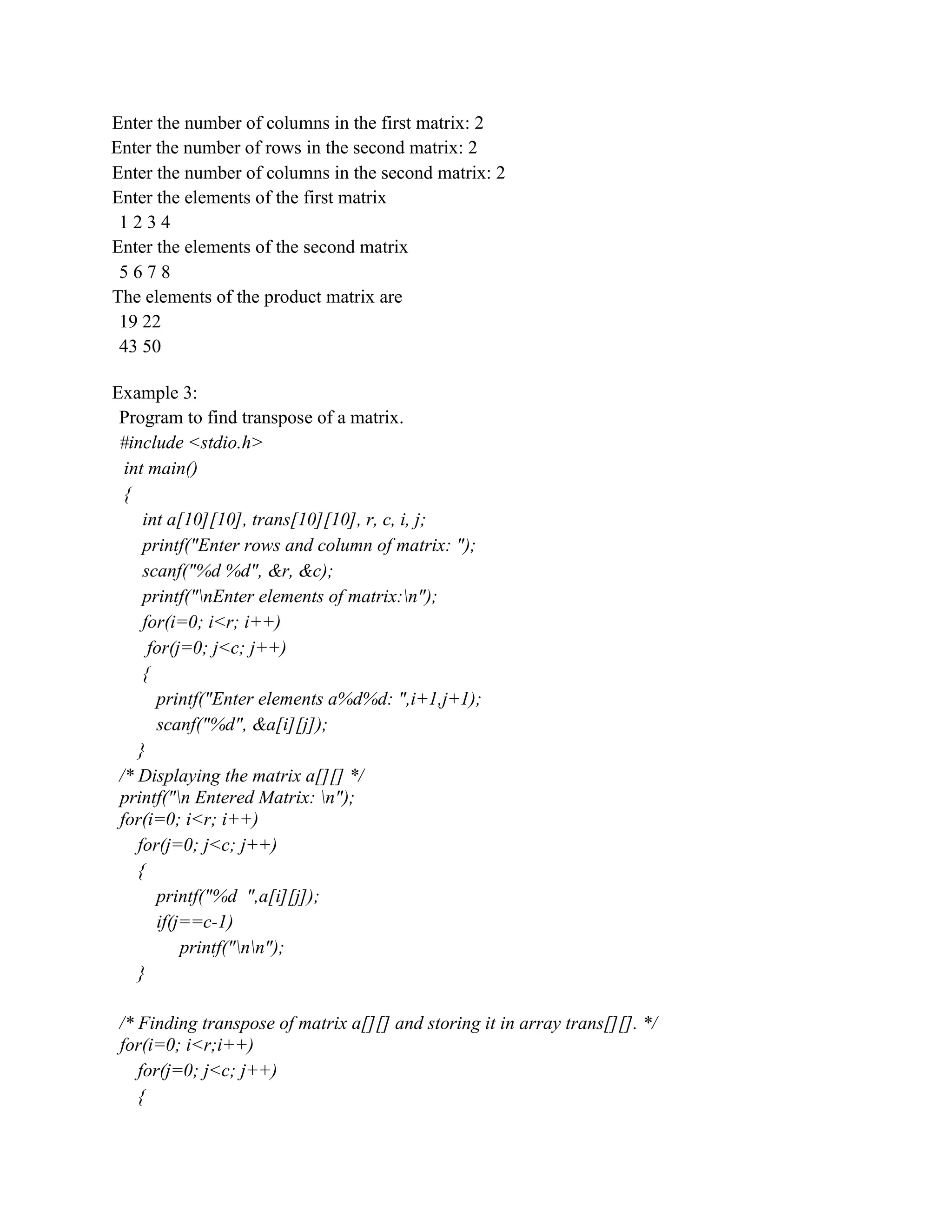 Enter the number of columns in the first matrix: 2
Enter the number of rows in the second matrix: 2
Enter the number of columns in the second matrix: 2
Enter the elements of the first matrix
1 2 3 4
Enter the elements of the second matrix
5 6 7 8
The elements of the product matrix are
19 22
43 50
Example 3:
Program to find transpose of a matrix.
#include <stdio.h>
int main()
{
int a[10][10], trans[10][10], r, c, i, j;
printf("Enter rows and column of matrix: ");
scanf("%d %d", &r, &c);
printf("nEnter elements of matrix:n");
for(i=0; i<r; i++)
for(j=0; j<c; j++)
{
printf("Enter elements a%d%d: ",i+1,j+1);
scanf("%d", &a[i][j]);
}
/* Displaying the matrix a[][] */
printf("n Entered Matrix: n");
for(i=0; i<r; i++)
for(j=0; j<c; j++)
{
printf("%d ",a[i][j]);
if(j==c-1)
printf("nn");
}
/* Finding transpose of matrix a[][] and storing it in array trans[][]. */
for(i=0; i<r;i++)
for(j=0; j<c; j++)
{
 