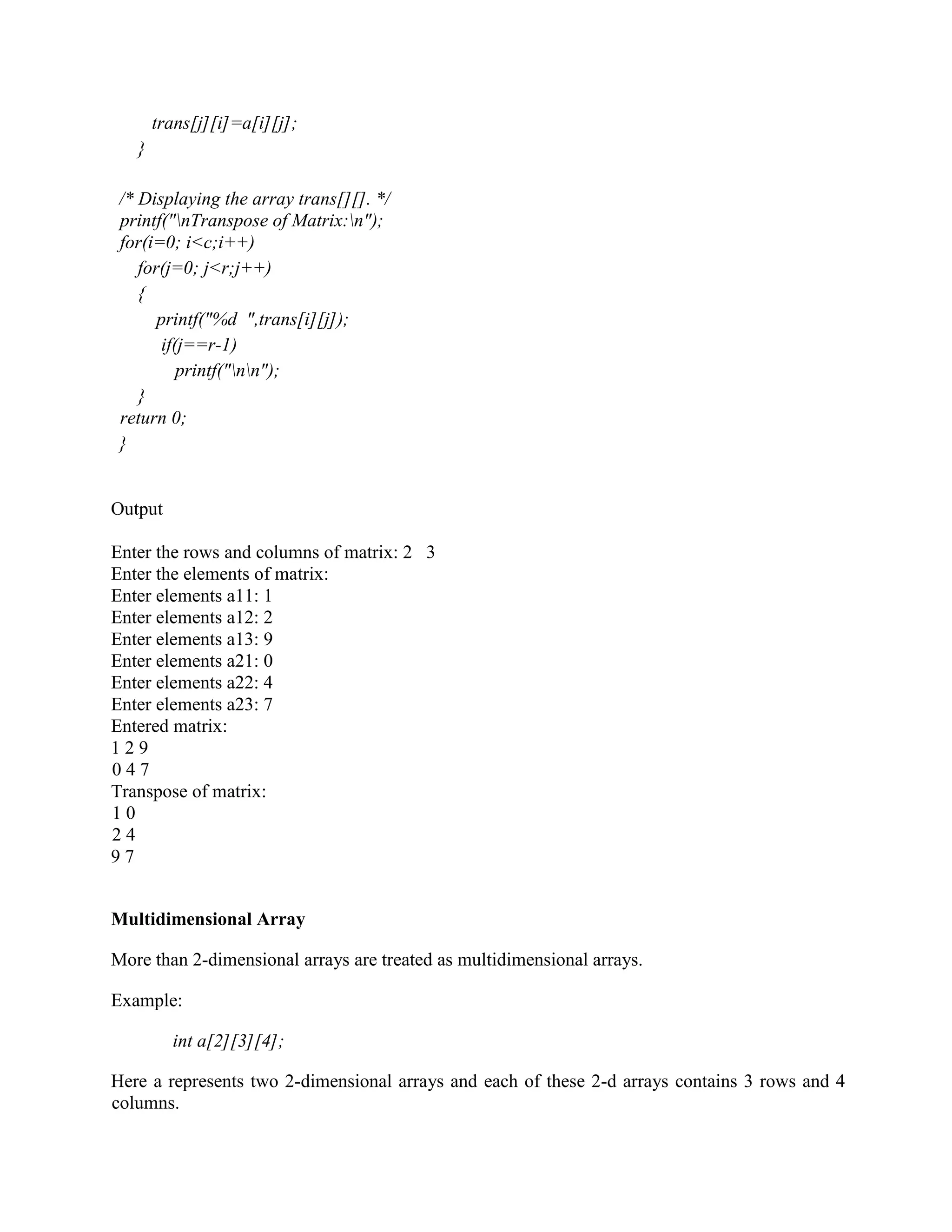 trans[j][i]=a[i][j];
}
/* Displaying the array trans[][]. */
printf("nTranspose of Matrix:n");
for(i=0; i<c;i++)
for(j=0; j<r;j++)
{
printf("%d ",trans[i][j]);
if(j==r-1)
printf("nn");
}
return 0;
}
Output
Enter the rows and columns of matrix: 2 3
Enter the elements of matrix:
Enter elements a11: 1
Enter elements a12: 2
Enter elements a13: 9
Enter elements a21: 0
Enter elements a22: 4
Enter elements a23: 7
Entered matrix:
1 2 9
0 4 7
Transpose of matrix:
1 0
2 4
9 7
Multidimensional Array
More than 2-dimensional arrays are treated as multidimensional arrays.
Example:
int a[2][3][4];
Here a represents two 2-dimensional arrays and each of these 2-d arrays contains 3 rows and 4
columns.
 