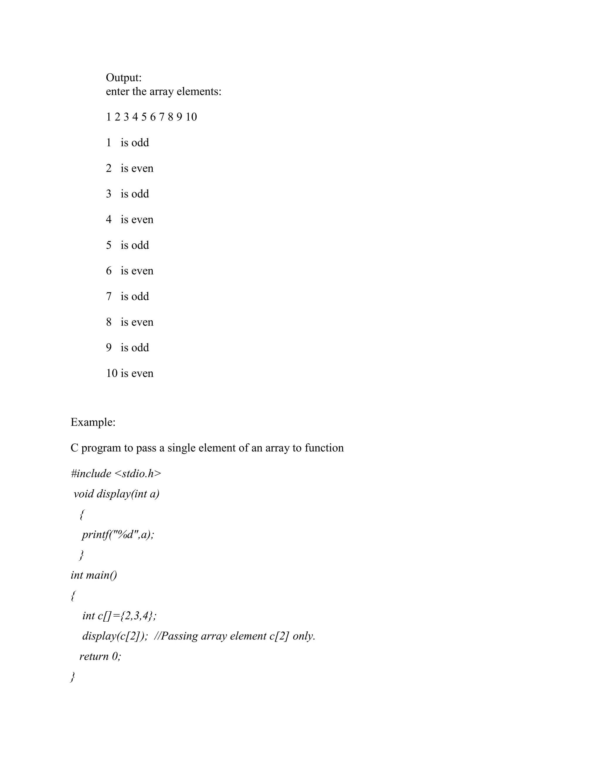Output:
enter the array elements:
1 2 3 4 5 6 7 8 9 10
1 is odd
2 is even
3 is odd
4 is even
5 is odd
6 is even
7 is odd
8 is even
9 is odd
10 is even
Example:
C program to pass a single element of an array to function
#include <stdio.h>
void display(int a)
{
printf("%d",a);
}
int main()
{
int c[]={2,3,4};
display(c[2]); //Passing array element c[2] only.
return 0;
}
 