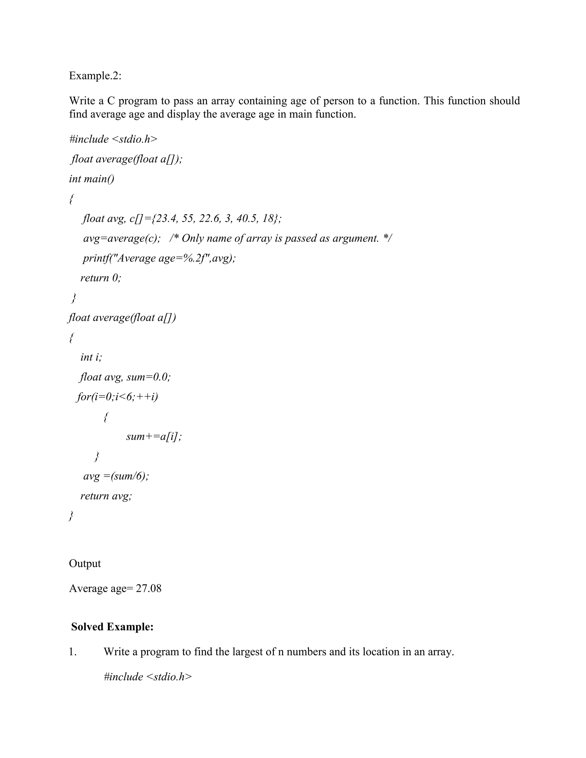 Example.2:
Write a C program to pass an array containing age of person to a function. This function should
find average age and display the average age in main function.
#include <stdio.h>
float average(float a[]);
int main()
{
float avg, c[]={23.4, 55, 22.6, 3, 40.5, 18};
avg=average(c); /* Only name of array is passed as argument. */
printf("Average age=%.2f",avg);
return 0;
}
float average(float a[])
{
int i;
float avg, sum=0.0;
for(i=0;i<6;++i)
{
sum+=a[i];
}
avg =(sum/6);
return avg;
}
Output
Average age= 27.08
Solved Example:
1. Write a program to find the largest of n numbers and its location in an array.
#include <stdio.h>
 