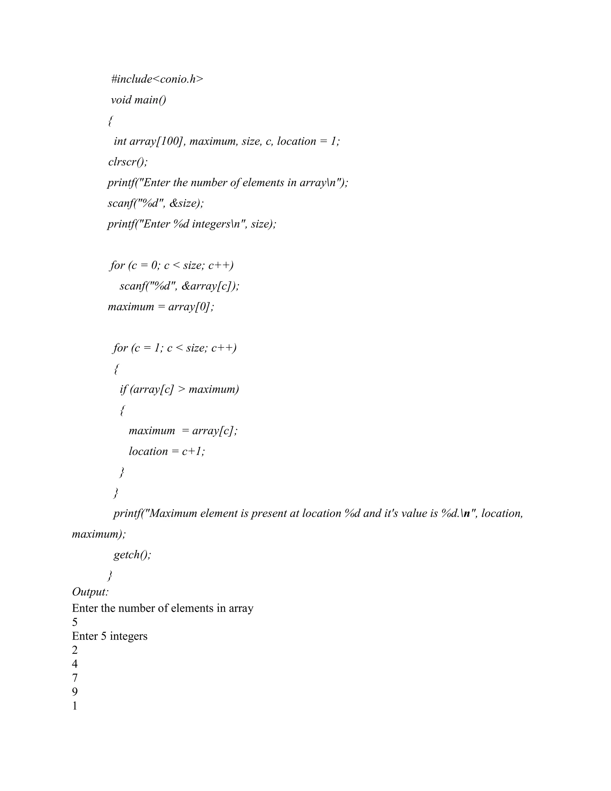 #include<conio.h>
void main()
{
int array[100], maximum, size, c, location = 1;
clrscr();
printf("Enter the number of elements in arrayn");
scanf("%d", &size);
printf("Enter %d integersn", size);
for (c = 0; c < size; c++)
scanf("%d", &array[c]);
maximum = array[0];
for (c = 1; c < size; c++)
{
if (array[c] > maximum)
{
maximum = array[c];
location = c+1;
}
}
printf("Maximum element is present at location %d and it's value is %d.n", location,
maximum);
getch();
}
Output:
Enter the number of elements in array
5
Enter 5 integers
2
4
7
9
1
 