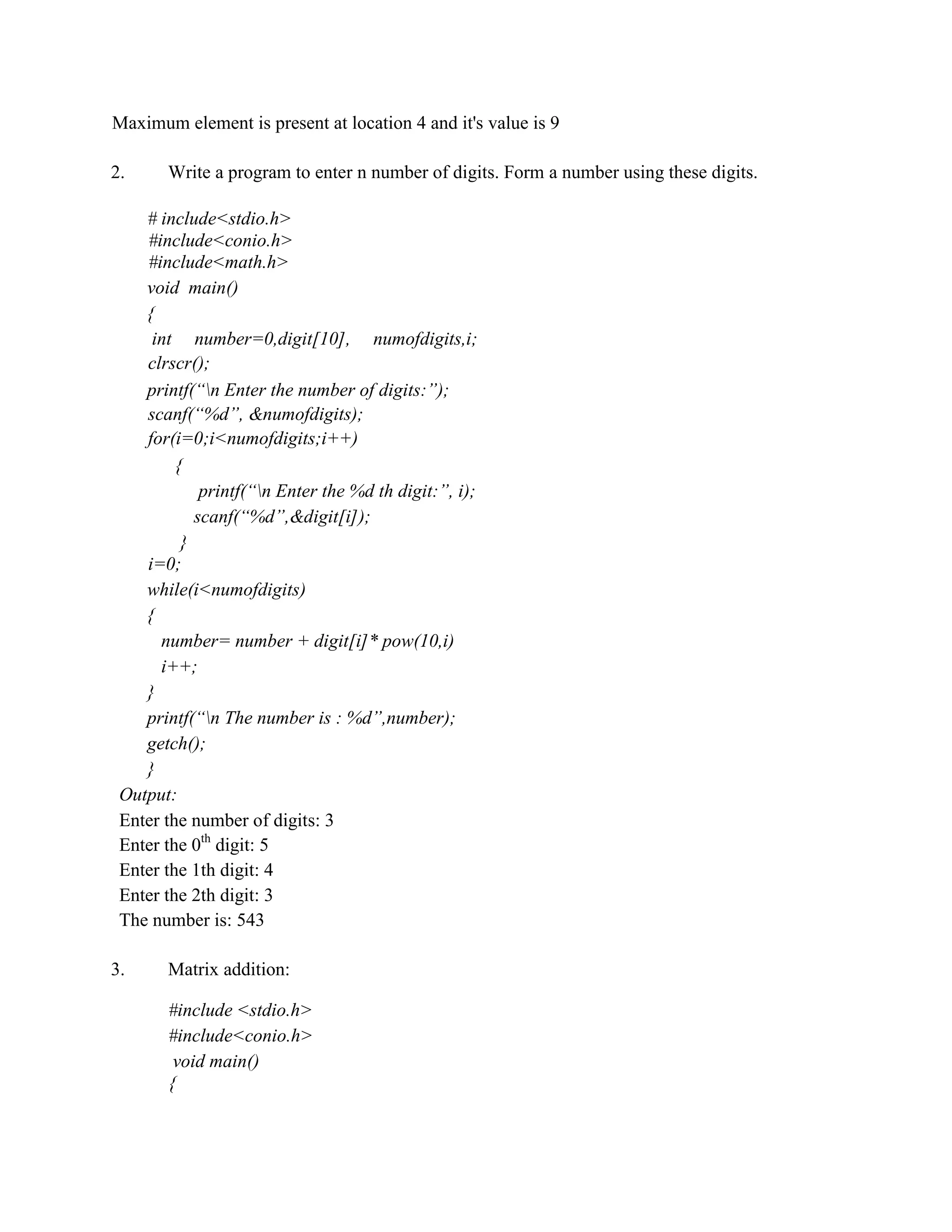 Maximum element is present at location 4 and it's value is 9
2. Write a program to enter n number of digits. Form a number using these digits.
# include<stdio.h>
#include<conio.h>
#include<math.h>
void main()
{
int number=0,digit[10], numofdigits,i;
clrscr();
printf(“n Enter the number of digits:”);
scanf(“%d”, &numofdigits);
for(i=0;i<numofdigits;i++)
{
printf(“n Enter the %d th digit:”, i);
scanf(“%d”,&digit[i]);
}
i=0;
while(i<numofdigits)
{
number= number + digit[i]* pow(10,i)
i++;
}
printf(“n The number is : %d”,number);
getch();
}
Output:
Enter the number of digits: 3
Enter the 0th
digit: 5
Enter the 1th digit: 4
Enter the 2th digit: 3
The number is: 543
3. Matrix addition:
#include <stdio.h>
#include<conio.h>
void main()
{
 
