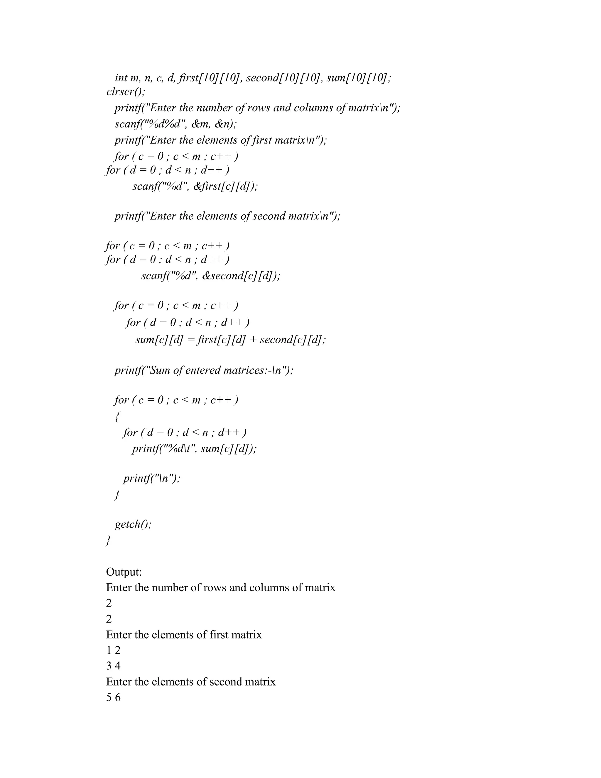 int m, n, c, d, first[10][10], second[10][10], sum[10][10];
clrscr();
printf("Enter the number of rows and columns of matrixn");
scanf("%d%d", &m, &n);
printf("Enter the elements of first matrixn");
for ( c = 0 ; c < m ; c++ )
for ( d = 0 ; d < n ; d++ )
scanf("%d", &first[c][d]);
printf("Enter the elements of second matrixn");
for ( c = 0 ; c < m ; c++ )
for ( d = 0 ; d < n ; d++ )
scanf("%d", &second[c][d]);
for ( c = 0 ; c < m ; c++ )
for ( d = 0 ; d < n ; d++ )
sum[c][d] = first[c][d] + second[c][d];
printf("Sum of entered matrices:-n");
for ( c = 0 ; c < m ; c++ )
{
for ( d = 0 ; d < n ; d++ )
printf("%dt", sum[c][d]);
printf("n");
}
getch();
}
Output:
Enter the number of rows and columns of matrix
2
2
Enter the elements of first matrix
1 2
3 4
Enter the elements of second matrix
5 6
 