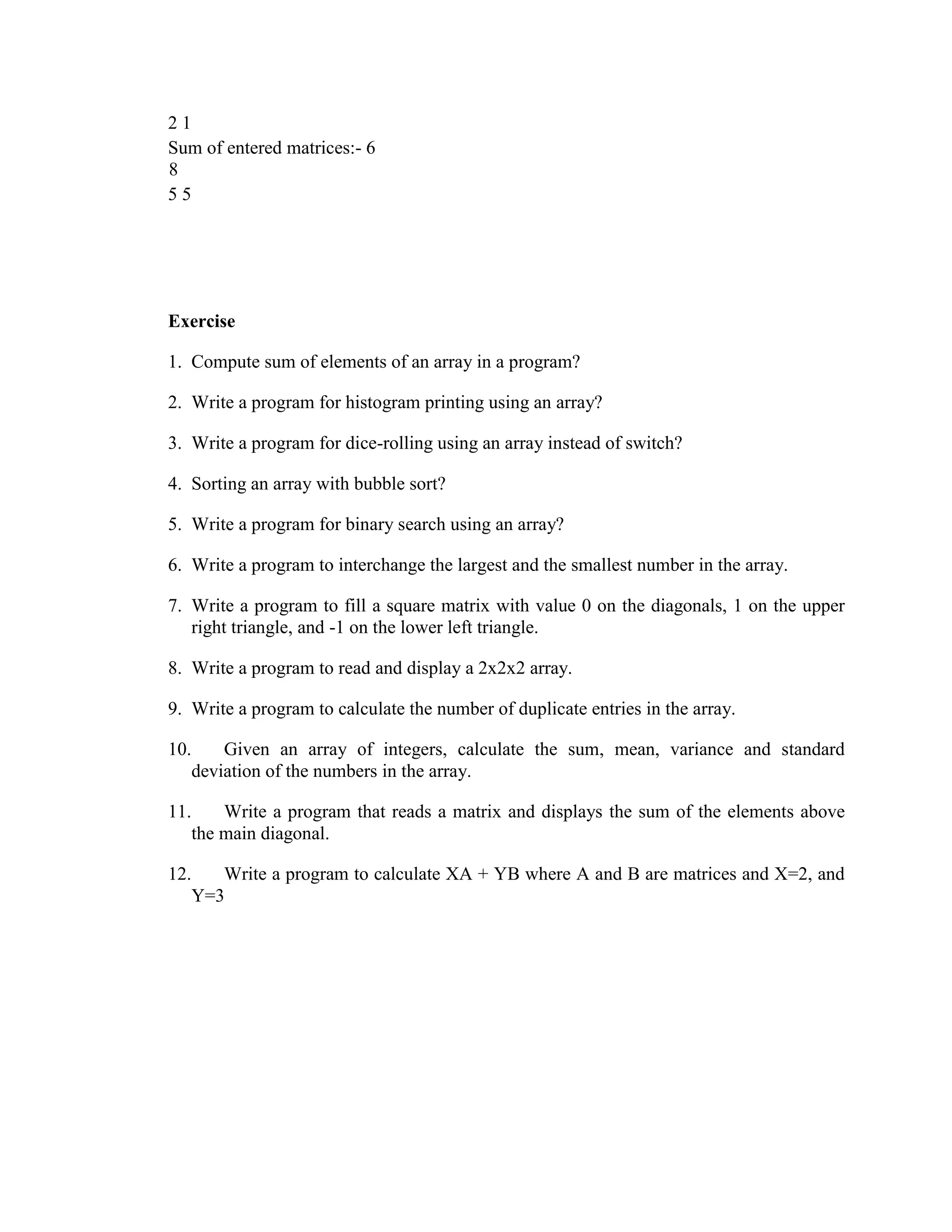 2 1
Sum of entered matrices:- 6
8
5 5
Exercise
1. Compute sum of elements of an array in a program?
2. Write a program for histogram printing using an array?
3. Write a program for dice-rolling using an array instead of switch?
4. Sorting an array with bubble sort?
5. Write a program for binary search using an array?
6. Write a program to interchange the largest and the smallest number in the array.
7. Write a program to fill a square matrix with value 0 on the diagonals, 1 on the upper
right triangle, and -1 on the lower left triangle.
8. Write a program to read and display a 2x2x2 array.
9. Write a program to calculate the number of duplicate entries in the array.
10. Given an array of integers, calculate the sum, mean, variance and standard
deviation of the numbers in the array.
11. Write a program that reads a matrix and displays the sum of the elements above
the main diagonal.
12. Write a program to calculate XA + YB where A and B are matrices and X=2, and
Y=3
 