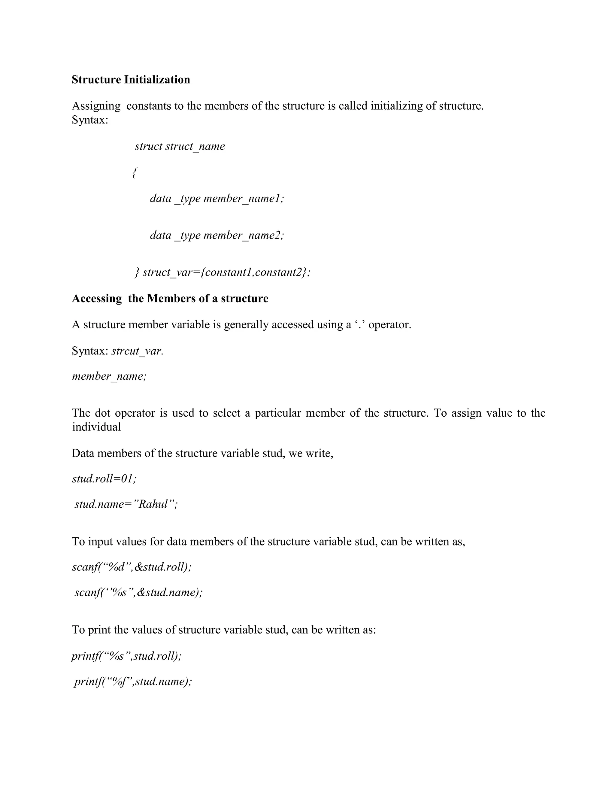 Structure Initialization
Assigning constants to the members of the structure is called initializing of structure.
Syntax:
struct struct_name
{
data _type member_name1;
data _type member_name2;
} struct_var={constant1,constant2};
Accessing the Members of a structure
A structure member variable is generally accessed using a ‘.’ operator.
Syntax: strcut_var.
member_name;
The dot operator is used to select a particular member of the structure. To assign value to the
individual
Data members of the structure variable stud, we write,
stud.roll=01;
stud.name=”Rahul”;
To input values for data members of the structure variable stud, can be written as,
scanf(“%d”,&stud.roll);
scanf(‘’%s”,&stud.name);
To print the values of structure variable stud, can be written as:
printf(“%s”,stud.roll);
printf(“%f”,stud.name);
 