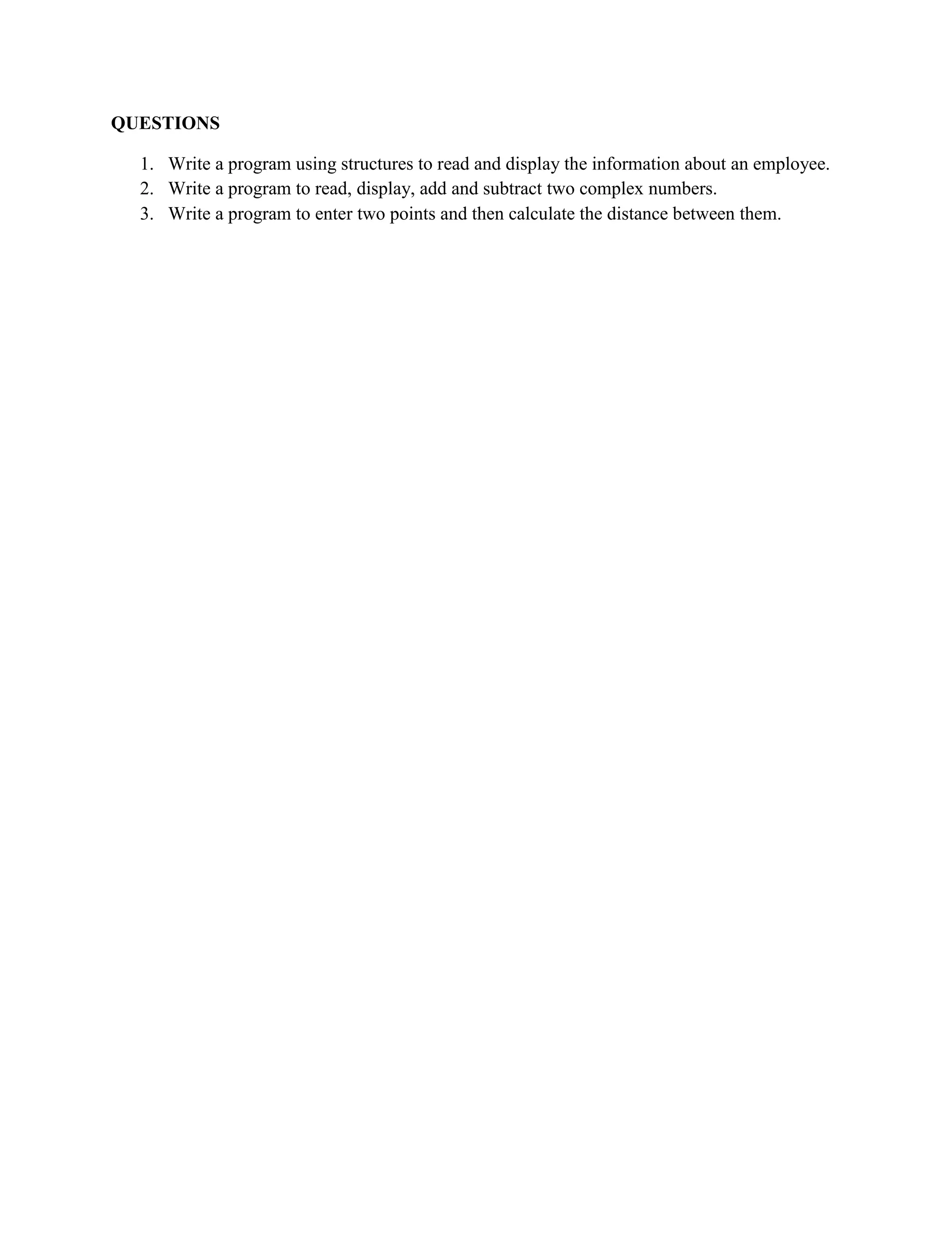 QUESTIONS
1. Write a program using structures to read and display the information about an employee.
2. Write a program to read, display, add and subtract two complex numbers.
3. Write a program to enter two points and then calculate the distance between them.
 
