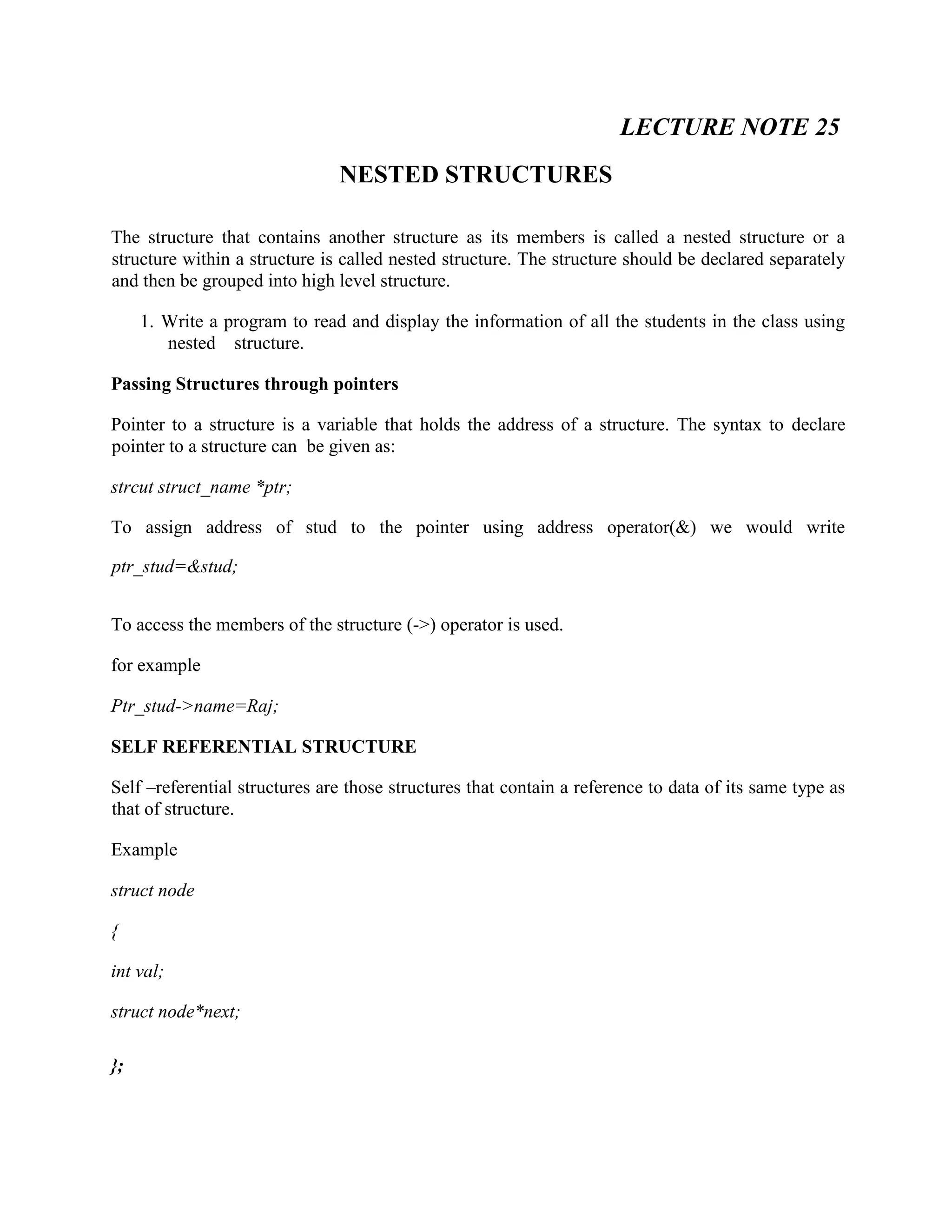 LECTURE NOTE 25
NESTED STRUCTURES
The structure that contains another structure as its members is called a nested structure or a
structure within a structure is called nested structure. The structure should be declared separately
and then be grouped into high level structure.
1. Write a program to read and display the information of all the students in the class using
nested structure.
Passing Structures through pointers
Pointer to a structure is a variable that holds the address of a structure. The syntax to declare
pointer to a structure can be given as:
strcut struct_name *ptr;
To assign address of stud to the pointer using address operator(&) we would write
ptr_stud=&stud;
To access the members of the structure (->) operator is used.
for example
Ptr_stud->name=Raj;
SELF REFERENTIAL STRUCTURE
Self –referential structures are those structures that contain a reference to data of its same type as
that of structure.
Example
struct node
{
int val;
struct node*next;
};
 