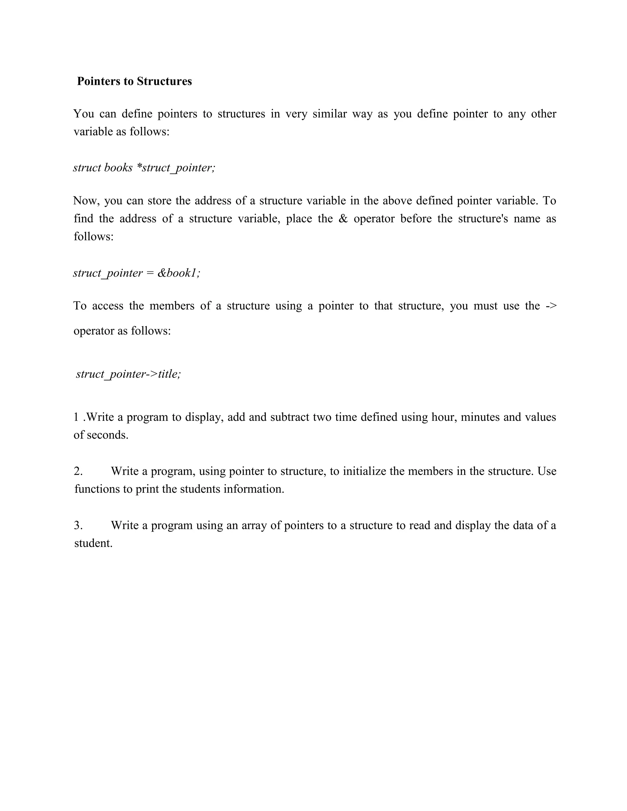 Pointers to Structures
You can define pointers to structures in very similar way as you define pointer to any other
variable as follows:
struct books *struct_pointer;
Now, you can store the address of a structure variable in the above defined pointer variable. To
find the address of a structure variable, place the & operator before the structure's name as
follows:
struct_pointer = &book1;
To access the members of a structure using a pointer to that structure, you must use the ->
operator as follows:
struct_pointer->title;
1 .Write a program to display, add and subtract two time defined using hour, minutes and values
of seconds.
2. Write a program, using pointer to structure, to initialize the members in the structure. Use
functions to print the students information.
3. Write a program using an array of pointers to a structure to read and display the data of a
student.
 