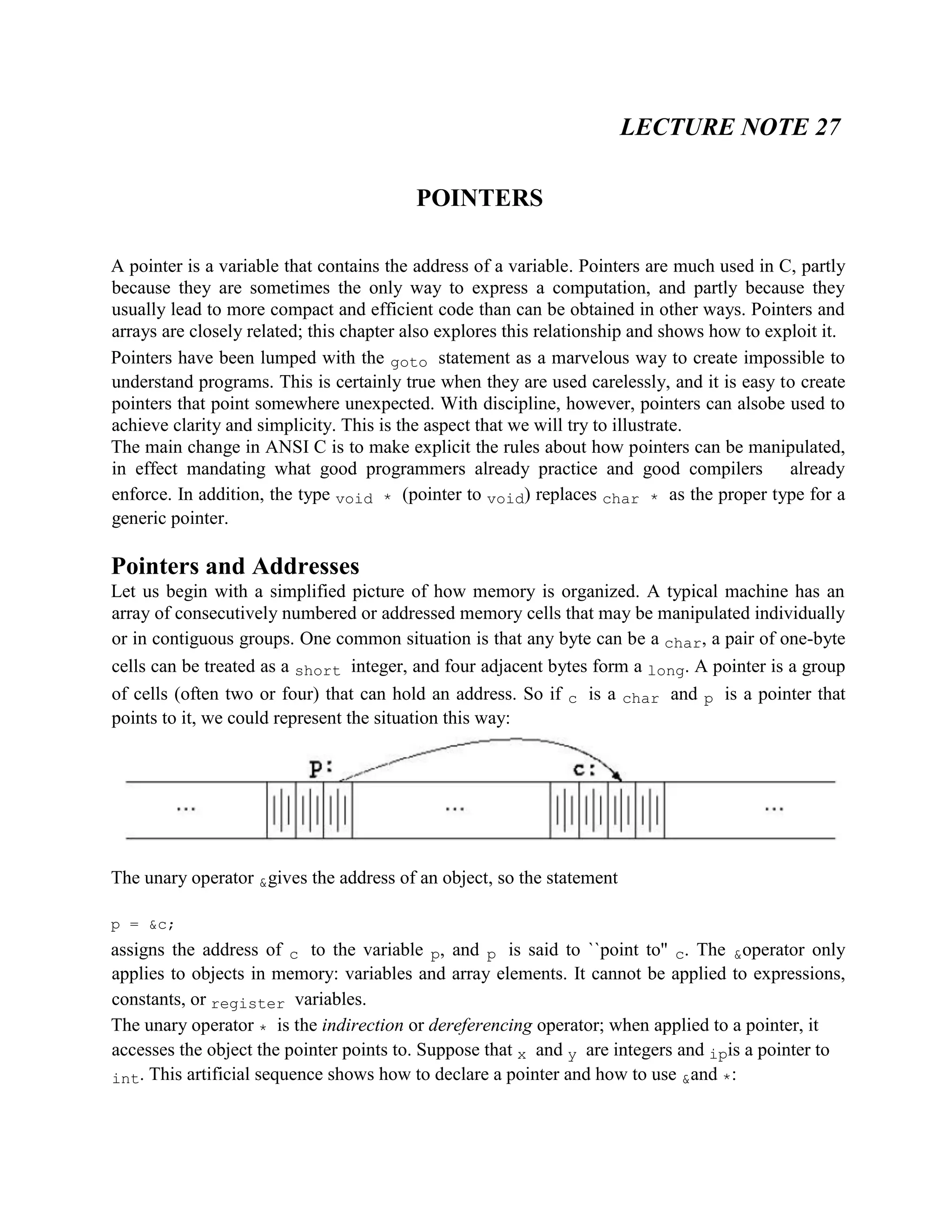 LECTURE NOTE 27
POINTERS
A pointer is a variable that contains the address of a variable. Pointers are much used in C, partly
because they are sometimes the only way to express a computation, and partly because they
usually lead to more compact and efficient code than can be obtained in other ways. Pointers and
arrays are closely related; this chapter also explores this relationship and shows how to exploit it.
Pointers have been lumped with the goto statement as a marvelous way to create impossible to
understand programs. This is certainly true when they are used carelessly, and it is easy to create
pointers that point somewhere unexpected. With discipline, however, pointers can alsobe used to
achieve clarity and simplicity. This is the aspect that we will try to illustrate.
The main change in ANSI C is to make explicit the rules about how pointers can be manipulated,
in effect mandating what good programmers already practice and good compilers already
enforce. In addition, the type void * (pointer to void) replaces char * as the proper type for a
generic pointer.
Pointers and Addresses
Let us begin with a simplified picture of how memory is organized. A typical machine has an
array of consecutively numbered or addressed memory cells that may be manipulated individually
or in contiguous groups. One common situation is that any byte can be a char, a pair of one-byte
cells can be treated as a short integer, and four adjacent bytes form a long. A pointer is a group
of cells (often two or four) that can hold an address. So if c is a char and p is a pointer that
points to it, we could represent the situation this way:
The unary operator &gives the address of an object, so the statement
p = &c;
assigns the address of c to the variable p, and p is said to ``point to'' c. The &operator only
applies to objects in memory: variables and array elements. It cannot be applied to expressions,
constants, or register variables.
The unary operator * is the indirection or dereferencing operator; when applied to a pointer, it
accesses the object the pointer points to. Suppose that x and y are integers and ipis a pointer to
int. This artificial sequence shows how to declare a pointer and how to use &and *:
 