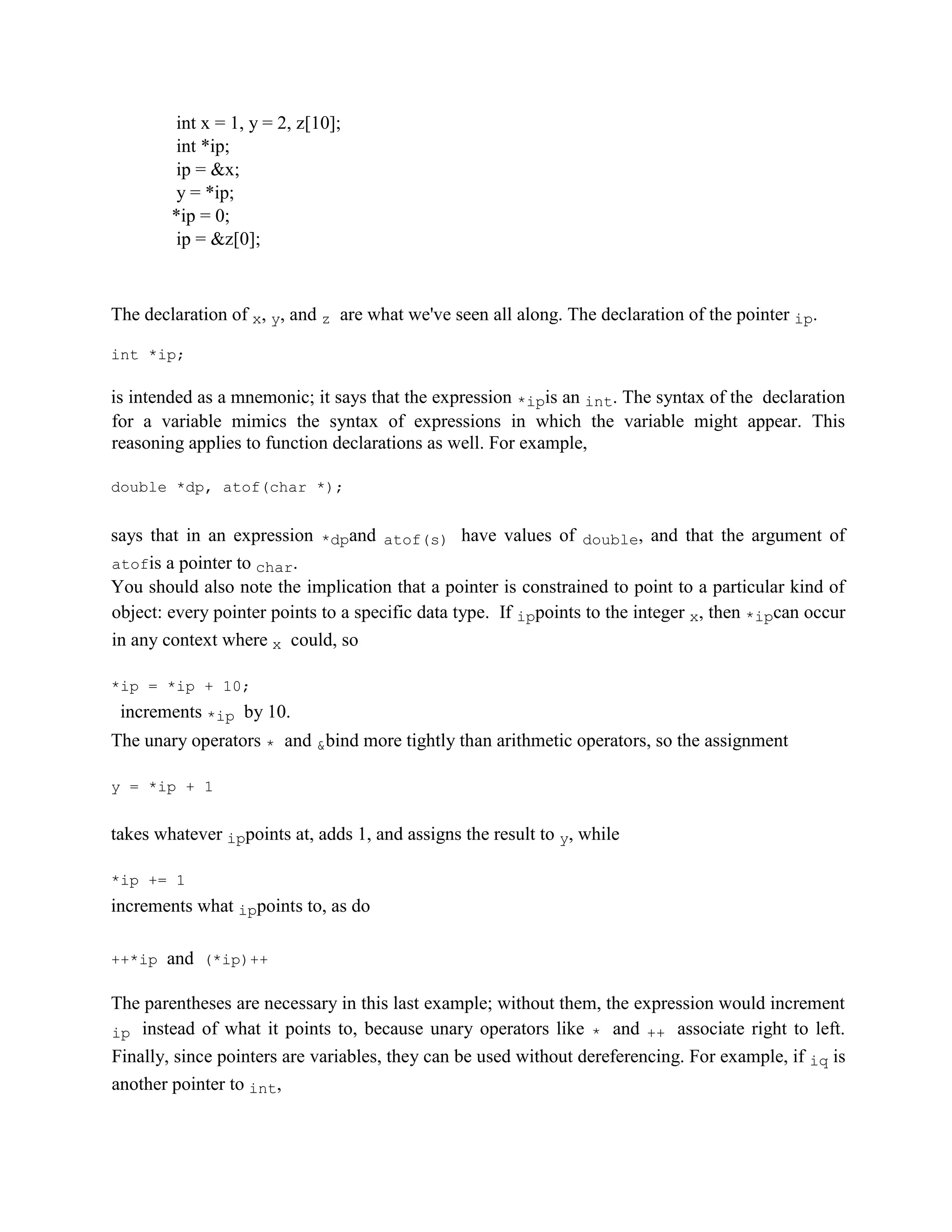 int x = 1, y = 2, z[10];
int *ip;
ip = &x;
y = *ip;
*ip = 0;
ip = &z[0];
The declaration of x, y, and z are what we've seen all along. The declaration of the pointer ip.
int *ip;
is intended as a mnemonic; it says that the expression *ipis an int. The syntax of the declaration
for a variable mimics the syntax of expressions in which the variable might appear. This
reasoning applies to function declarations as well. For example,
double *dp, atof(char *);
says that in an expression *dpand atof(s) have values of double, and that the argument of
atofis a pointer to char.
You should also note the implication that a pointer is constrained to point to a particular kind of
object: every pointer points to a specific data type. If ippoints to the integer x, then *ipcan occur
in any context where x could, so
*ip = *ip + 10;
increments *ip by 10.
The unary operators * and &bind more tightly than arithmetic operators, so the assignment
y = *ip + 1
takes whatever ippoints at, adds 1, and assigns the result to y, while
*ip += 1
increments what ippoints to, as do
++*ip and (*ip)++
The parentheses are necessary in this last example; without them, the expression would increment
ip instead of what it points to, because unary operators like * and ++ associate right to left.
Finally, since pointers are variables, they can be used without dereferencing. For example, if iq is
another pointer to int,
 