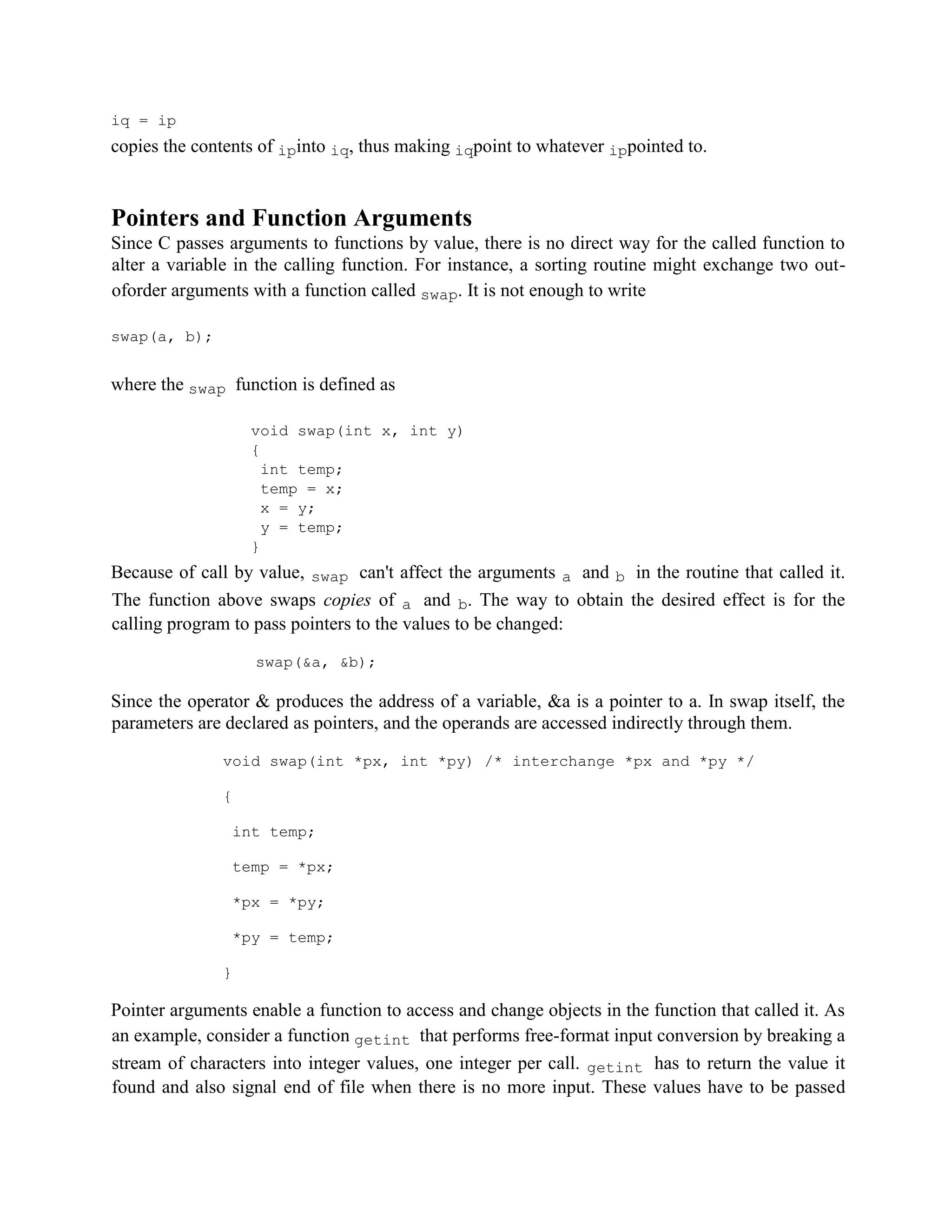 iq = ip
copies the contents of ipinto iq, thus making iqpoint to whatever ippointed to.
Pointers and Function Arguments
Since C passes arguments to functions by value, there is no direct way for the called function to
alter a variable in the calling function. For instance, a sorting routine might exchange two out-
oforder arguments with a function called swap. It is not enough to write
swap(a, b);
where the swap function is defined as
void swap(int x, int y)
{
int temp;
temp = x;
x = y;
y = temp;
}
Because of call by value, swap can't affect the arguments a and b in the routine that called it.
The function above swaps copies of a and b. The way to obtain the desired effect is for the
calling program to pass pointers to the values to be changed:
swap(&a, &b);
Since the operator & produces the address of a variable, &a is a pointer to a. In swap itself, the
parameters are declared as pointers, and the operands are accessed indirectly through them.
void swap(int *px, int *py) /* interchange *px and *py */
{
int temp;
temp = *px;
*px = *py;
*py = temp;
}
Pointer arguments enable a function to access and change objects in the function that called it. As
an example, consider a function getint that performs free-format input conversion by breaking a
stream of characters into integer values, one integer per call. getint has to return the value it
found and also signal end of file when there is no more input. These values have to be passed
 