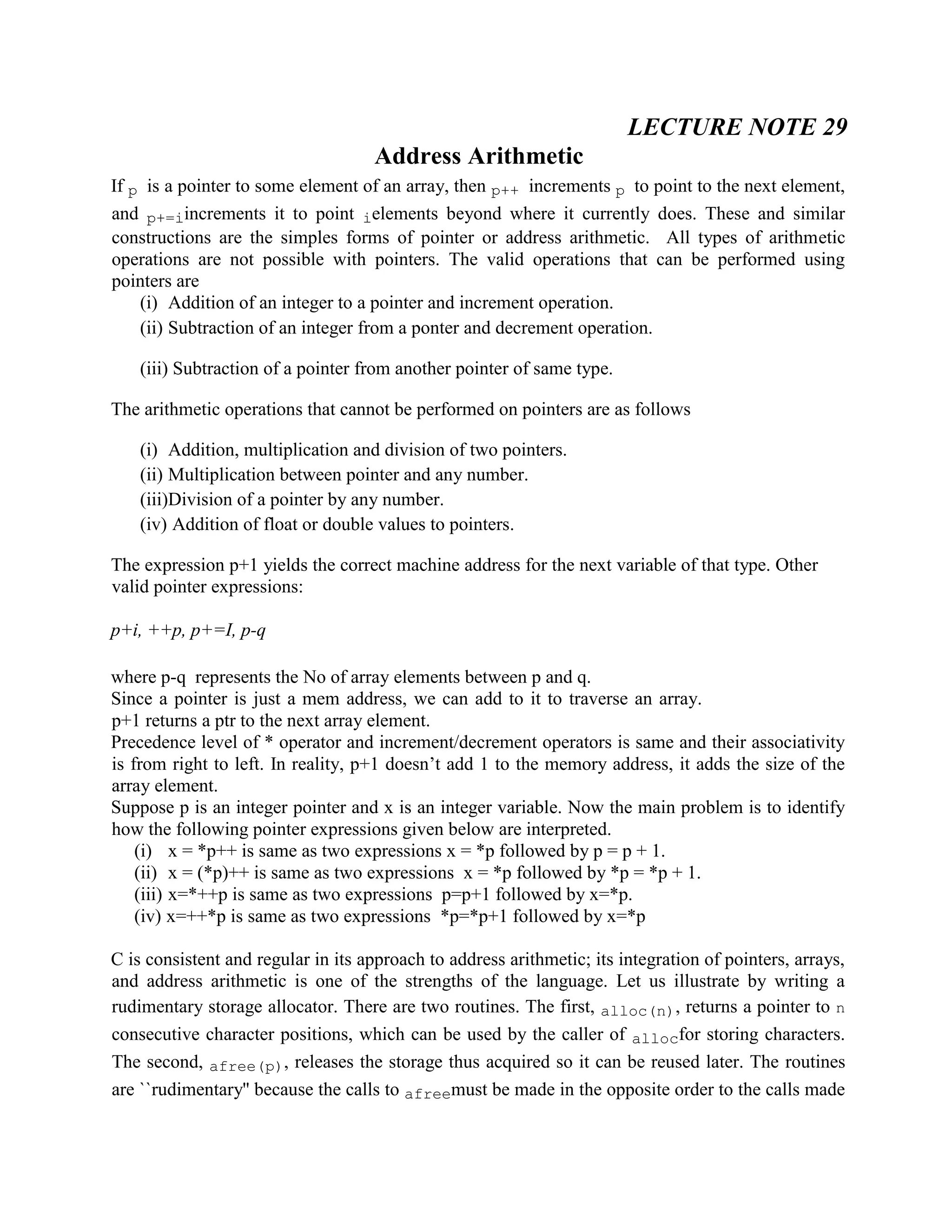 LECTURE NOTE 29
Address Arithmetic
If p is a pointer to some element of an array, then p++ increments p to point to the next element,
and p+=iincrements it to point ielements beyond where it currently does. These and similar
constructions are the simples forms of pointer or address arithmetic. All types of arithmetic
operations are not possible with pointers. The valid operations that can be performed using
pointers are
(i) Addition of an integer to a pointer and increment operation.
(ii) Subtraction of an integer from a ponter and decrement operation.
(iii) Subtraction of a pointer from another pointer of same type.
The arithmetic operations that cannot be performed on pointers are as follows
(i) Addition, multiplication and division of two pointers.
(ii) Multiplication between pointer and any number.
(iii)Division of a pointer by any number.
(iv) Addition of float or double values to pointers.
The expression p+1 yields the correct machine address for the next variable of that type. Other
valid pointer expressions:
p+i, ++p, p+=I, p-q
where p-q represents the No of array elements between p and q.
Since a pointer is just a mem address, we can add to it to traverse an array.
p+1 returns a ptr to the next array element.
Precedence level of * operator and increment/decrement operators is same and their associativity
is from right to left. In reality, p+1 doesn’t add 1 to the memory address, it adds the size of the
array element.
Suppose p is an integer pointer and x is an integer variable. Now the main problem is to identify
how the following pointer expressions given below are interpreted.
(i) x = *p++ is same as two expressions x = *p followed by p = p + 1.
(ii) x = (*p)++ is same as two expressions x = *p followed by *p = *p + 1.
(iii) x=*++p is same as two expressions p=p+1 followed by x=*p.
(iv) x=++*p is same as two expressions *p=*p+1 followed by x=*p
C is consistent and regular in its approach to address arithmetic; its integration of pointers, arrays,
and address arithmetic is one of the strengths of the language. Let us illustrate by writing a
rudimentary storage allocator. There are two routines. The first, alloc(n), returns a pointer to n
consecutive character positions, which can be used by the caller of allocfor storing characters.
The second, afree(p), releases the storage thus acquired so it can be reused later. The routines
are ``rudimentary'' because the calls to afreemust be made in the opposite order to the calls made
 