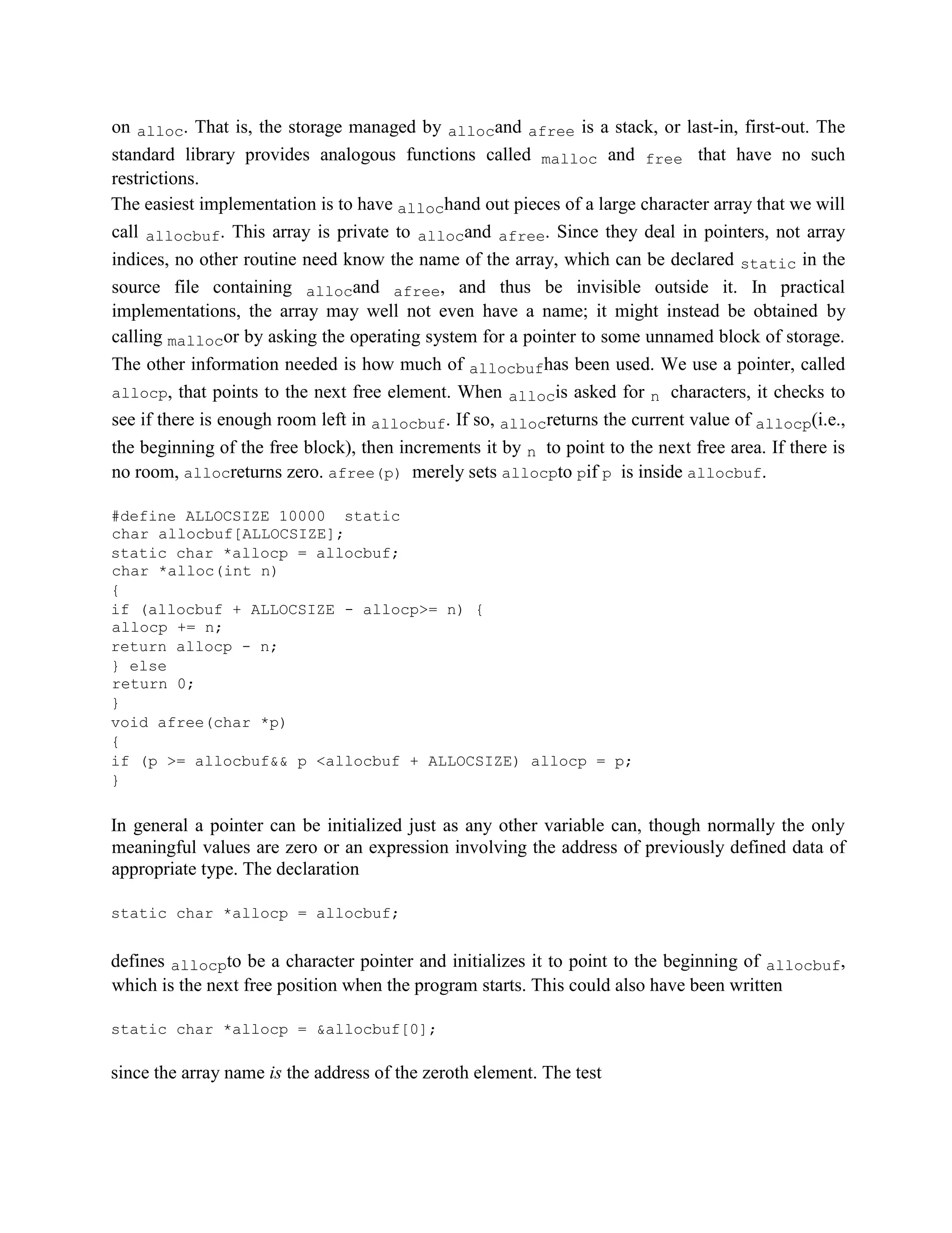 on alloc. That is, the storage managed by allocand afree is a stack, or last-in, first-out. The
standard library provides analogous functions called malloc and free that have no such
restrictions.
The easiest implementation is to have allochand out pieces of a large character array that we will
call allocbuf. This array is private to allocand afree. Since they deal in pointers, not array
indices, no other routine need know the name of the array, which can be declared static in the
source file containing allocand afree, and thus be invisible outside it. In practical
implementations, the array may well not even have a name; it might instead be obtained by
calling mallocor by asking the operating system for a pointer to some unnamed block of storage.
The other information needed is how much of allocbufhas been used. We use a pointer, called
allocp, that points to the next free element. When allocis asked for n characters, it checks to
see if there is enough room left in allocbuf. If so, allocreturns the current value of allocp(i.e.,
the beginning of the free block), then increments it by n to point to the next free area. If there is
no room, allocreturns zero. afree(p) merely sets allocpto pif p is inside allocbuf.
#define ALLOCSIZE 10000 static
char allocbuf[ALLOCSIZE];
static char *allocp = allocbuf;
char *alloc(int n)
{
if (allocbuf + ALLOCSIZE - allocp>= n) {
allocp += n;
return allocp - n;
} else
return 0;
}
void afree(char *p)
{
if (p >= allocbuf&& p <allocbuf + ALLOCSIZE) allocp = p;
}
In general a pointer can be initialized just as any other variable can, though normally the only
meaningful values are zero or an expression involving the address of previously defined data of
appropriate type. The declaration
static char *allocp = allocbuf;
defines allocpto be a character pointer and initializes it to point to the beginning of allocbuf,
which is the next free position when the program starts. This could also have been written
static char *allocp = &allocbuf[0];
since the array name is the address of the zeroth element. The test
 