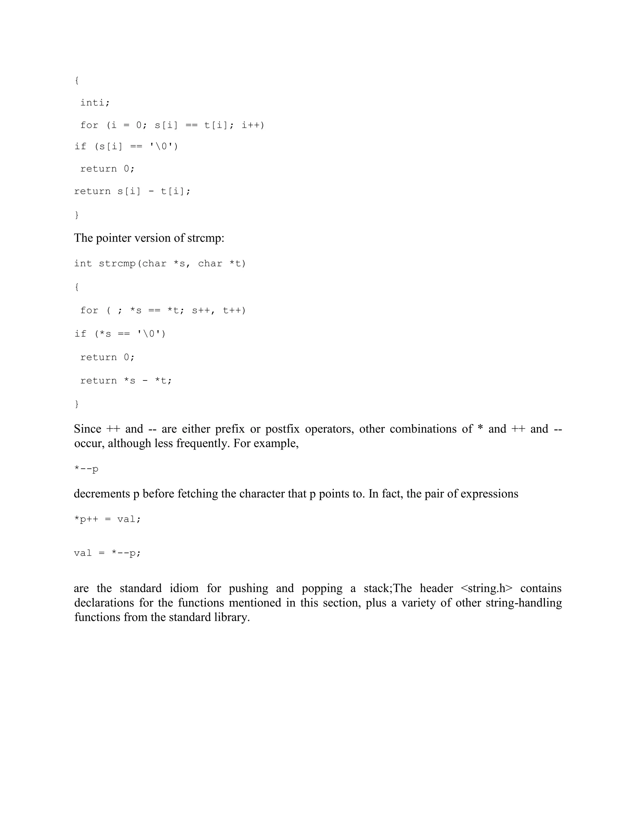 {
inti;
for (i = 0; s[i] == t[i]; i++)
if (s[i] == '0')
return 0;
return s[i] - t[i];
}
The pointer version of strcmp:
int strcmp(char *s, char *t)
{
for ( ; *s == *t; s++, t++)
if (*s == '0')
return 0;
return *s - *t;
}
Since ++ and -- are either prefix or postfix operators, other combinations of * and ++ and --
occur, although less frequently. For example,
*--p
decrements p before fetching the character that p points to. In fact, the pair of expressions
*p++ = val;
val = *--p;
are the standard idiom for pushing and popping a stack;The header <string.h> contains
declarations for the functions mentioned in this section, plus a variety of other string-handling
functions from the standard library.
 