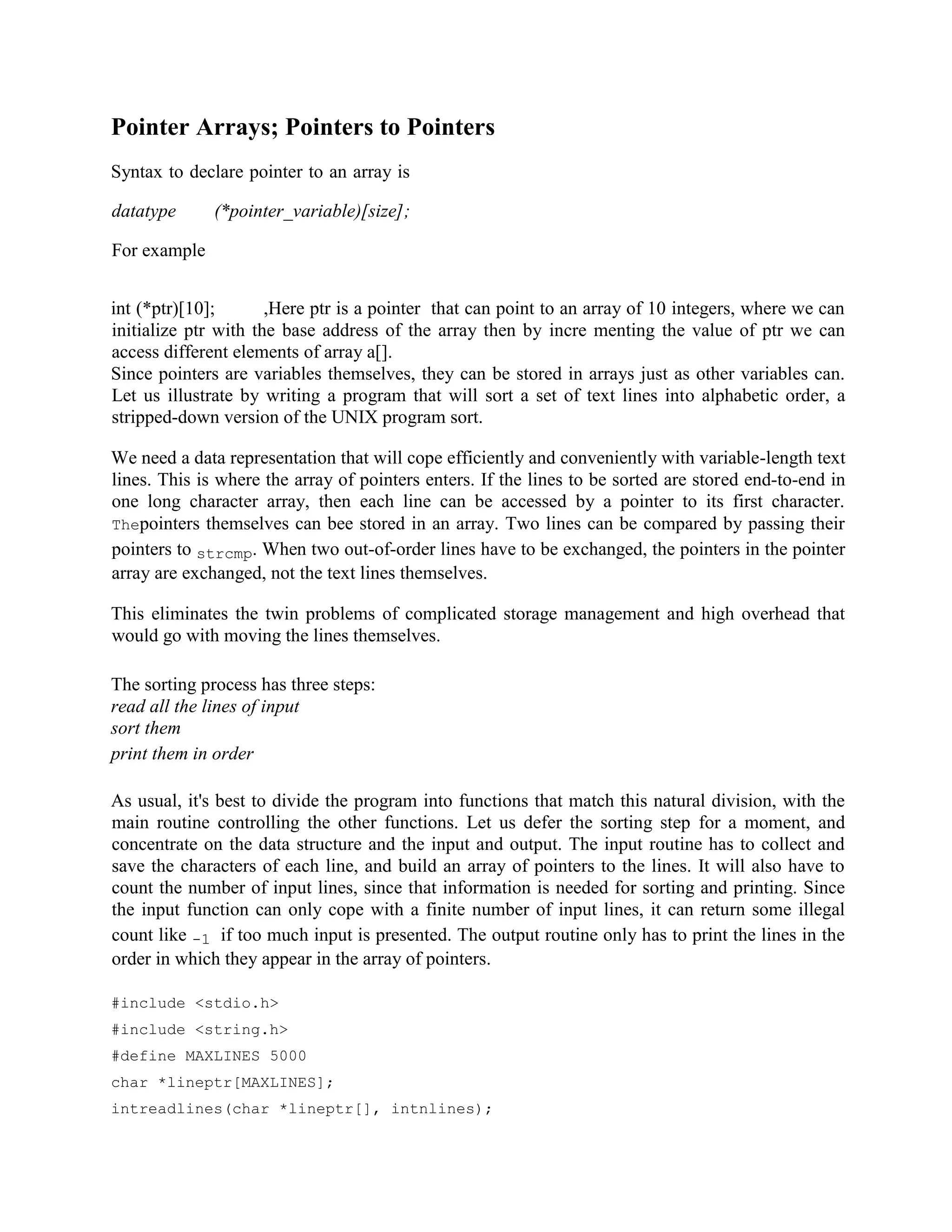 Pointer Arrays; Pointers to Pointers
Syntax to declare pointer to an array is
datatype (*pointer_variable)[size];
For example
int (*ptr)[10]; ,Here ptr is a pointer that can point to an array of 10 integers, where we can
initialize ptr with the base address of the array then by incre menting the value of ptr we can
access different elements of array a[].
Since pointers are variables themselves, they can be stored in arrays just as other variables can.
Let us illustrate by writing a program that will sort a set of text lines into alphabetic order, a
stripped-down version of the UNIX program sort.
We need a data representation that will cope efficiently and conveniently with variable-length text
lines. This is where the array of pointers enters. If the lines to be sorted are stored end-to-end in
one long character array, then each line can be accessed by a pointer to its first character.
Thepointers themselves can bee stored in an array. Two lines can be compared by passing their
pointers to strcmp. When two out-of-order lines have to be exchanged, the pointers in the pointer
array are exchanged, not the text lines themselves.
This eliminates the twin problems of complicated storage management and high overhead that
would go with moving the lines themselves.
The sorting process has three steps:
read all the lines of input
sort them
print them in order
As usual, it's best to divide the program into functions that match this natural division, with the
main routine controlling the other functions. Let us defer the sorting step for a moment, and
concentrate on the data structure and the input and output. The input routine has to collect and
save the characters of each line, and build an array of pointers to the lines. It will also have to
count the number of input lines, since that information is needed for sorting and printing. Since
the input function can only cope with a finite number of input lines, it can return some illegal
count like -1 if too much input is presented. The output routine only has to print the lines in the
order in which they appear in the array of pointers.
#include <stdio.h>
#include <string.h>
#define MAXLINES 5000
char *lineptr[MAXLINES];
intreadlines(char *lineptr[], intnlines);
 