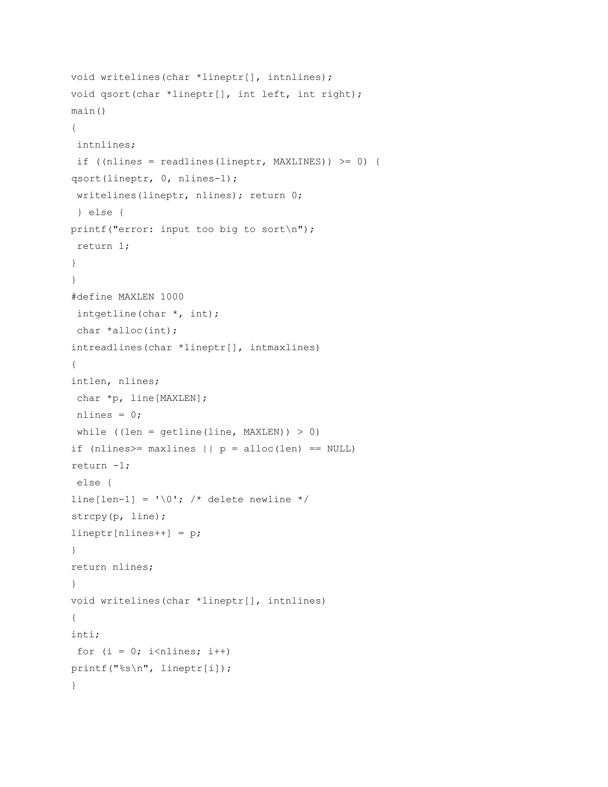 void writelines(char *lineptr[], intnlines);
void qsort(char *lineptr[], int left, int right);
main()
{
intnlines;
if ((nlines = readlines(lineptr, MAXLINES)) >= 0) {
qsort(lineptr, 0, nlines-1);
writelines(lineptr, nlines); return 0;
} else {
printf("error: input too big to sortn");
return 1;
}
}
#define MAXLEN 1000
intgetline(char *, int);
char *alloc(int);
intreadlines(char *lineptr[], intmaxlines)
{
intlen, nlines;
char *p, line[MAXLEN];
nlines = 0;
while ((len = getline(line, MAXLEN)) > 0)
if (nlines>= maxlines || p = alloc(len) == NULL)
return -1;
else {
line[len-1] = '0'; /* delete newline */
strcpy(p, line);
lineptr[nlines++] = p;
}
return nlines;
}
void writelines(char *lineptr[], intnlines)
{
inti;
for (i = 0; i<nlines; i++)
printf("%sn", lineptr[i]);
}
 