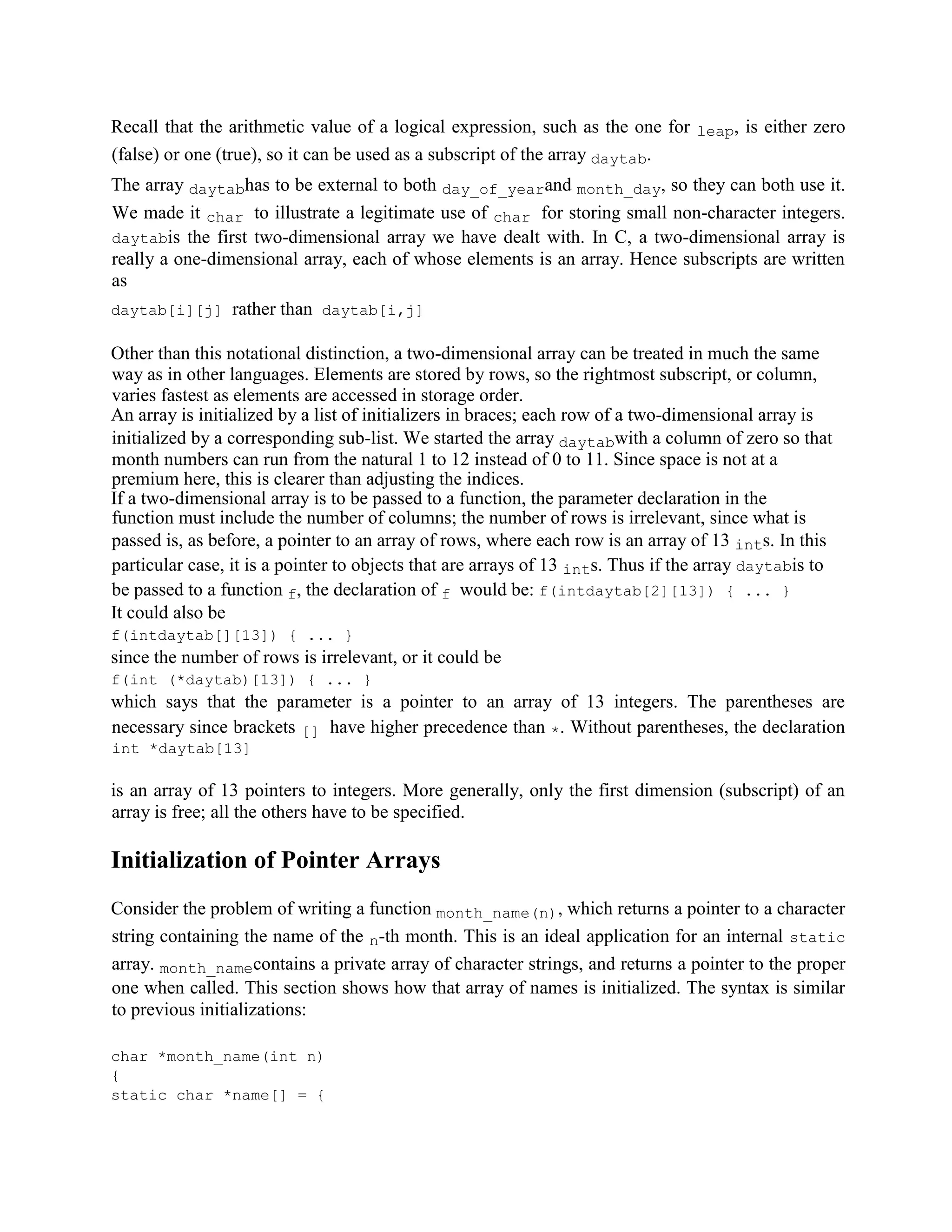 Recall that the arithmetic value of a logical expression, such as the one for leap, is either zero
(false) or one (true), so it can be used as a subscript of the array daytab.
The array daytabhas to be external to both day_of_yearand month_day, so they can both use it.
We made it char to illustrate a legitimate use of char for storing small non-character integers.
daytabis the first two-dimensional array we have dealt with. In C, a two-dimensional array is
really a one-dimensional array, each of whose elements is an array. Hence subscripts are written
as
daytab[i][j] rather than daytab[i,j]
Other than this notational distinction, a two-dimensional array can be treated in much the same
way as in other languages. Elements are stored by rows, so the rightmost subscript, or column,
varies fastest as elements are accessed in storage order.
An array is initialized by a list of initializers in braces; each row of a two-dimensional array is
initialized by a corresponding sub-list. We started the array daytabwith a column of zero so that
month numbers can run from the natural 1 to 12 instead of 0 to 11. Since space is not at a
premium here, this is clearer than adjusting the indices.
If a two-dimensional array is to be passed to a function, the parameter declaration in the
function must include the number of columns; the number of rows is irrelevant, since what is
passed is, as before, a pointer to an array of rows, where each row is an array of 13 ints. In this
particular case, it is a pointer to objects that are arrays of 13 ints. Thus if the array daytabis to
be passed to a function f, the declaration of f would be: f(intdaytab[2][13]) { ... }
It could also be
f(intdaytab[][13]) { ... }
since the number of rows is irrelevant, or it could be
f(int (*daytab)[13]) { ... }
which says that the parameter is a pointer to an array of 13 integers. The parentheses are
necessary since brackets [] have higher precedence than *. Without parentheses, the declaration
int *daytab[13]
is an array of 13 pointers to integers. More generally, only the first dimension (subscript) of an
array is free; all the others have to be specified.
Initialization of Pointer Arrays
Consider the problem of writing a function month_name(n), which returns a pointer to a character
string containing the name of the n-th month. This is an ideal application for an internal static
array. month_namecontains a private array of character strings, and returns a pointer to the proper
one when called. This section shows how that array of names is initialized. The syntax is similar
to previous initializations:
char *month_name(int n)
{
static char *name[] = {
 