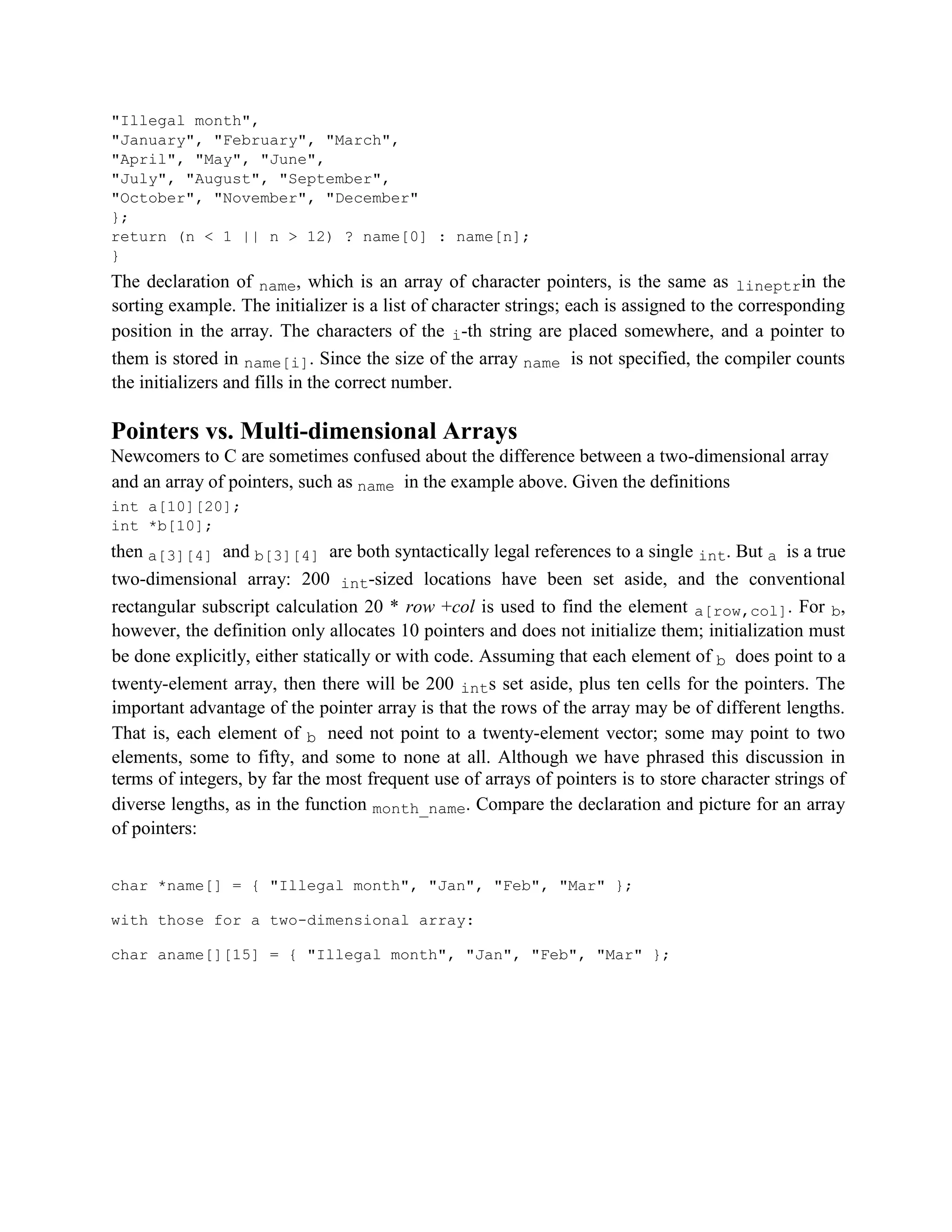 "Illegal month",
"January", "February", "March",
"April", "May", "June",
"July", "August", "September",
"October", "November", "December"
};
return (n < 1 || n > 12) ? name[0] : name[n];
}
The declaration of name, which is an array of character pointers, is the same as lineptrin the
sorting example. The initializer is a list of character strings; each is assigned to the corresponding
position in the array. The characters of the i-th string are placed somewhere, and a pointer to
them is stored in name[i]. Since the size of the array name is not specified, the compiler counts
the initializers and fills in the correct number.
Pointers vs. Multi-dimensional Arrays
Newcomers to C are sometimes confused about the difference between a two-dimensional array
and an array of pointers, such as name in the example above. Given the definitions
int a[10][20];
int *b[10];
then a[3][4] and b[3][4] are both syntactically legal references to a single int. But a is a true
two-dimensional array: 200 int-sized locations have been set aside, and the conventional
rectangular subscript calculation 20 * row +col is used to find the element a[row,col]. For b,
however, the definition only allocates 10 pointers and does not initialize them; initialization must
be done explicitly, either statically or with code. Assuming that each element of b does point to a
twenty-element array, then there will be 200 ints set aside, plus ten cells for the pointers. The
important advantage of the pointer array is that the rows of the array may be of different lengths.
That is, each element of b need not point to a twenty-element vector; some may point to two
elements, some to fifty, and some to none at all. Although we have phrased this discussion in
terms of integers, by far the most frequent use of arrays of pointers is to store character strings of
diverse lengths, as in the function month_name. Compare the declaration and picture for an array
of pointers:
char *name[] = { "Illegal month", "Jan", "Feb", "Mar" };
with those for a two-dimensional array:
char aname[][15] = { "Illegal month", "Jan", "Feb", "Mar" };
 