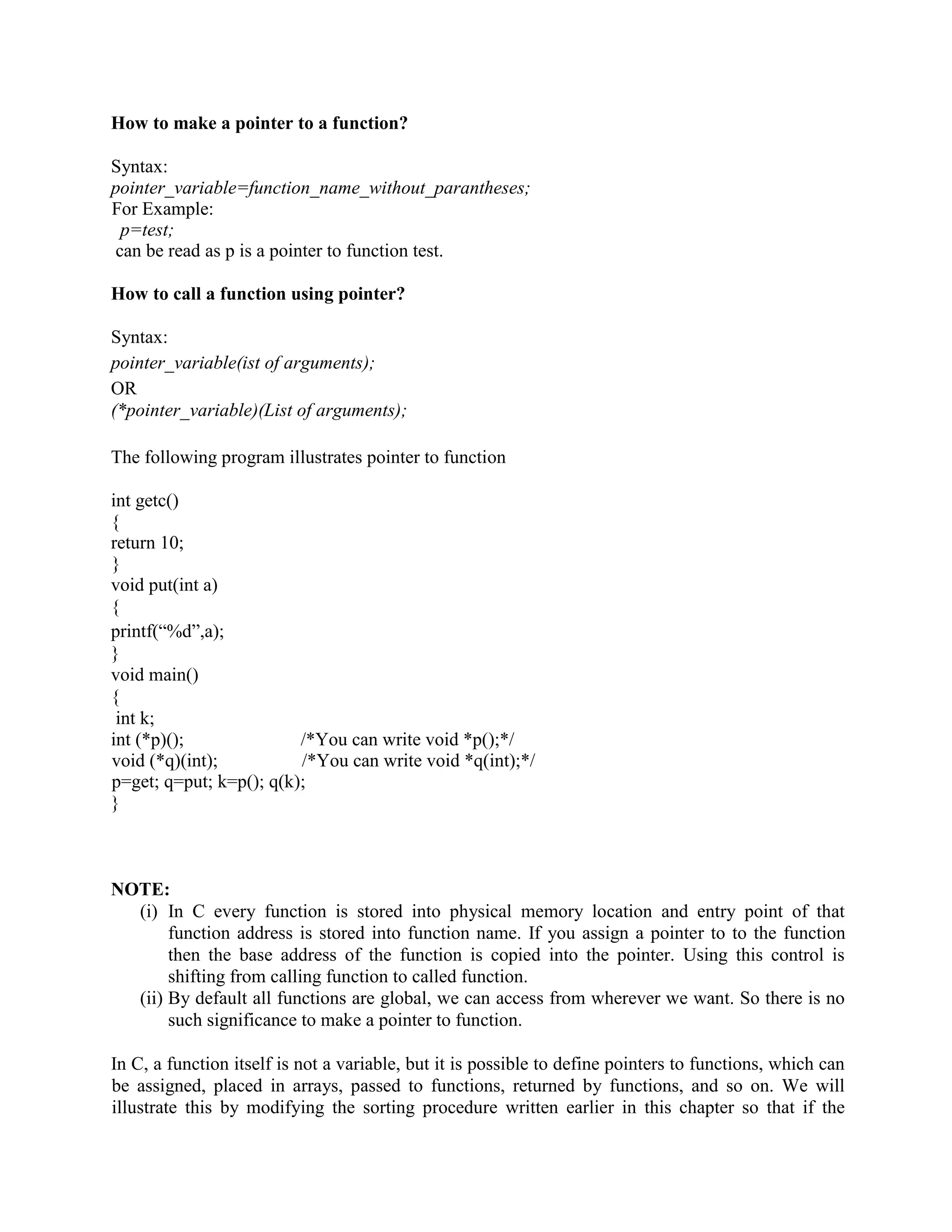How to make a pointer to a function?
Syntax:
pointer_variable=function_name_without_parantheses;
For Example:
p=test;
can be read as p is a pointer to function test.
How to call a function using pointer?
Syntax:
pointer_variable(ist of arguments);
OR
(*pointer_variable)(List of arguments);
The following program illustrates pointer to function
int getc()
{
return 10;
}
void put(int a)
{
printf(“%d”,a);
}
void main()
{
int k;
int (*p)(); /*You can write void *p();*/
void (*q)(int); /*You can write void *q(int);*/
p=get; q=put; k=p(); q(k);
}
NOTE:
(i) In C every function is stored into physical memory location and entry point of that
function address is stored into function name. If you assign a pointer to to the function
then the base address of the function is copied into the pointer. Using this control is
shifting from calling function to called function.
(ii) By default all functions are global, we can access from wherever we want. So there is no
such significance to make a pointer to function.
In C, a function itself is not a variable, but it is possible to define pointers to functions, which can
be assigned, placed in arrays, passed to functions, returned by functions, and so on. We will
illustrate this by modifying the sorting procedure written earlier in this chapter so that if the
 