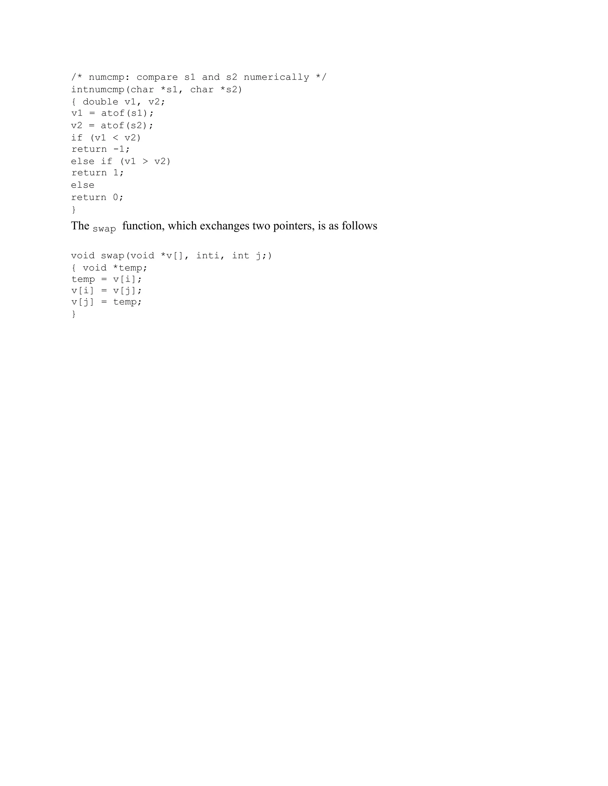 /* numcmp: compare s1 and s2 numerically */
intnumcmp(char *s1, char *s2)
{ double v1, v2;
v1 = atof(s1);
v2 = atof(s2);
if (v1 < v2)
return -1;
else if (v1 > v2)
return 1;
else
return 0;
}
The swap function, which exchanges two pointers, is as follows
void swap(void *v[], inti, int j;)
{ void *temp;
temp = v[i];
v[i] = v[j];
v[j] = temp;
}
 